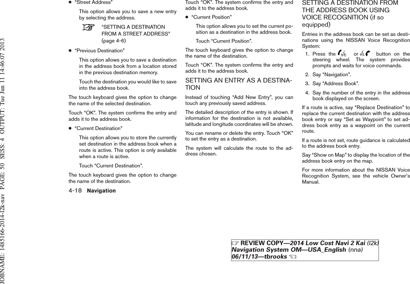 JOBNAME: 1485166-2014-l2k-nav PAGE: 50 SESS: 4 OUTPUT: Tue Jun 11 14:46:07 2013●“Street Address”This option allows you to save a new entryby selecting the address.“SETTING A DESTINATIONFROM A STREET ADDRESS”(page 4-6)●“Previous Destination”This option allows you to save a destinationin the address book from a location storedin the previous destination memory.Touch the destination you would like to saveinto the address book.The touch keyboard gives the option to changethe name of the selected destination.Touch “OK”. The system confirms the entry andadds it to the address book.●“Current Destination”This option allows you to store the currentlyset destination in the address book when aroute is active. This option is only availablewhen a route is active.Touch “Current Destination”.The touch keyboard gives the option to changethe name of the destination.Touch “OK”. The system confirms the entry andadds it to the address book.●“Current Position”This option allows you to set the current po-sition as a destination in the address book.Touch “Current Position”.The touch keyboard gives the option to changethe name of the destination.Touch “OK”. The system confirms the entry andadds it to the address book.SETTING AN ENTRY AS A DESTINA-TIONInstead of touching “Add New Entry”, you cantouch any previously saved address.The detailed description of the entry is shown. Ifinformation for the destination is not available,latitude and longitude coordinates will be shown.You can rename or delete the entry. Touch “OK”to set the entry as a destination.The system will calculate the route to the ad-dress chosen.SETTING A DESTINATION FROMTHE ADDRESS BOOK USINGVOICE RECOGNITION (if soequipped)Entries in the address book can be set as desti-nations using the NISSAN Voice RecognitionSystem:1. Press the or button on thesteering wheel. The system providesprompts and waits for voice commands.2. Say “Navigation”.3. Say “Address Book”.4. Say the number of the entry in the addressbook displayed on the screen.If a route is active, say “Replace Destination” toreplace the current destination with the addressbook entry or say “Set as Waypoint” to set ad-dress book entry as a waypoint on the currentroute.If a route is not set, route guidance is calculatedto the address book entry.Say “Show on Map” to display the location of theaddress book entry on the map.For more information about the NISSAN VoiceRecognition System, see the vehicle Owner’sManual.4-18 NavigationZREVIEW COPY—2014 Low Cost Navi 2 Kai (l2k)Navigation System OM—USA_English (nna)06/11/13—tbrooksX
