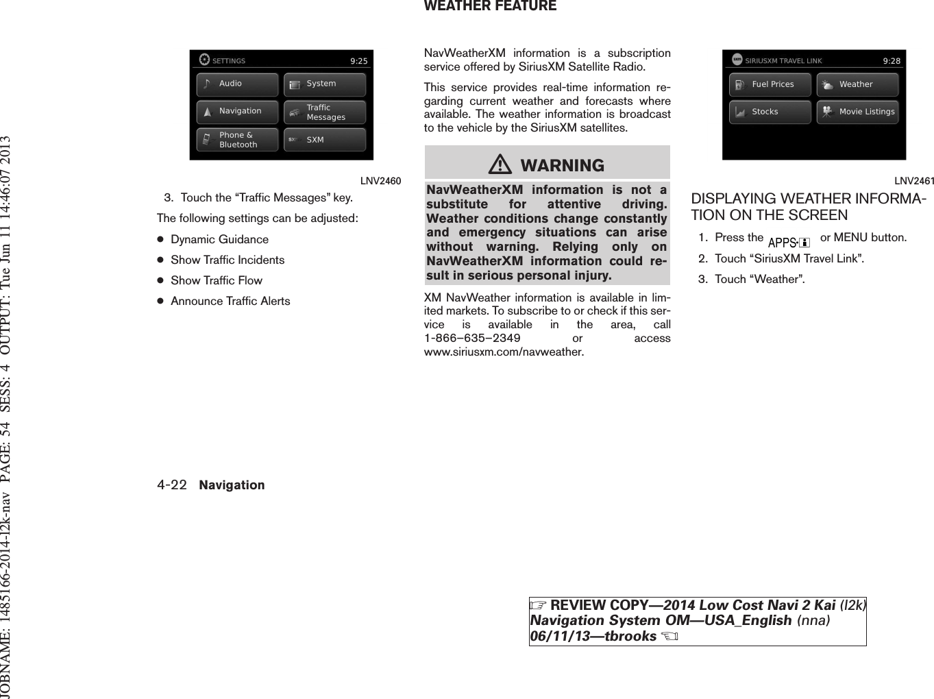 JOBNAME: 1485166-2014-l2k-nav PAGE: 54 SESS: 4 OUTPUT: Tue Jun 11 14:46:07 20133. Touch the “Traffic Messages” key.The following settings can be adjusted:●Dynamic Guidance●Show Traffic Incidents●Show Traffic Flow●Announce Traffic AlertsNavWeatherXM information is a subscriptionservice offered by SiriusXM Satellite Radio.This service provides real-time information re-garding current weather and forecasts whereavailable. The weather information is broadcastto the vehicle by the SiriusXM satellites.mWARNINGNavWeatherXM information is not asubstitute for attentive driving.Weather conditions change constantlyand emergency situations can arisewithout warning. Relying only onNavWeatherXM information could re-sult in serious personal injury.XM NavWeather information is available in lim-ited markets. To subscribe to or check if this ser-vice is available in the area, call1-866–635–2349 or accesswww.siriusxm.com/navweather.DISPLAYING WEATHER INFORMA-TION ON THE SCREEN1. Press the or MENU button.2. Touch “SiriusXM Travel Link”.3. Touch “Weather”.LNV2460 LNV2461WEATHER FEATURE4-22 NavigationZREVIEW COPY—2014 Low Cost Navi 2 Kai (l2k)Navigation System OM—USA_English (nna)06/11/13—tbrooksX