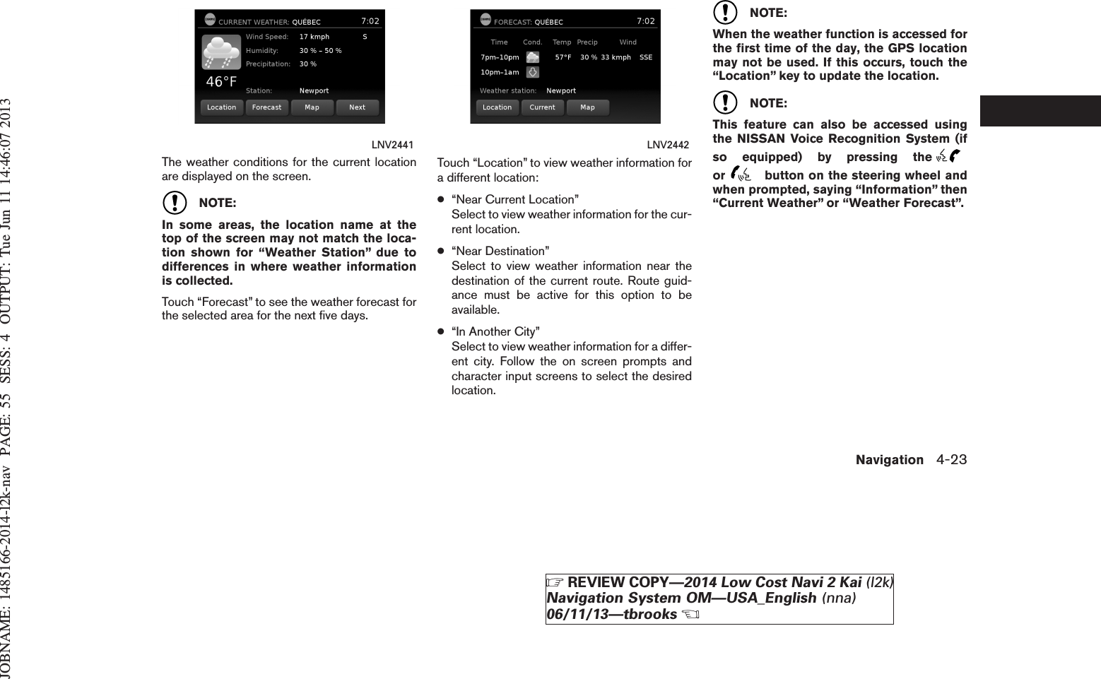 JOBNAME: 1485166-2014-l2k-nav PAGE: 55 SESS: 4 OUTPUT: Tue Jun 11 14:46:07 2013The weather conditions for the current locationare displayed on the screen.NOTE:In some areas, the location name at thetop of the screen may not match the loca-tion shown for “Weather Station” due todifferences in where weather informationis collected.Touch “Forecast” to see the weather forecast forthe selected area for the next five days.Touch “Location” to view weather information fora different location:●“Near Current Location”Select to view weather information for the cur-rent location.●“Near Destination”Select to view weather information near thedestination of the current route. Route guid-ance must be active for this option to beavailable.●“In Another City”Select to view weather information for a differ-ent city. Follow the on screen prompts andcharacter input screens to select the desiredlocation.NOTE:When the weather function is accessed forthe first time of the day, the GPS locationmay not be used. If this occurs, touch the“Location” key to update the location.NOTE:This feature can also be accessed usingthe NISSAN Voice Recognition System (ifso equipped) by pressing theor button on the steering wheel andwhen prompted, saying “Information” then“Current Weather” or “Weather Forecast”.LNV2441 LNV2442Navigation 4-23ZREVIEW COPY—2014 Low Cost Navi 2 Kai (l2k)Navigation System OM—USA_English (nna)06/11/13—tbrooksX