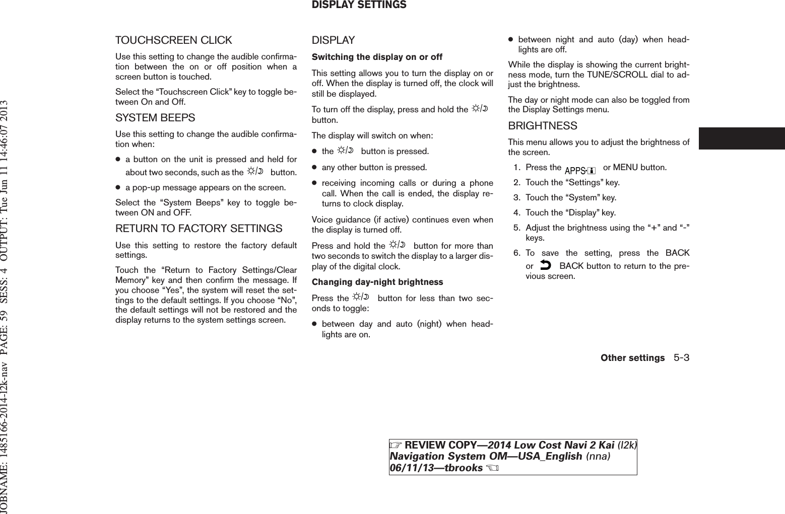 JOBNAME: 1485166-2014-l2k-nav PAGE: 59 SESS: 4 OUTPUT: Tue Jun 11 14:46:07 2013TOUCHSCREEN CLICKUse this setting to change the audible confirma-tion between the on or off position when ascreen button is touched.Select the “Touchscreen Click” key to toggle be-tween On and Off.SYSTEM BEEPSUse this setting to change the audible confirma-tion when:●a button on the unit is pressed and held forabout two seconds, such as the button.●a pop-up message appears on the screen.Select the “System Beeps” key to toggle be-tween ON and OFF.RETURN TO FACTORY SETTINGSUse this setting to restore the factory defaultsettings.Touch the “Return to Factory Settings/ClearMemory” key and then confirm the message. Ifyou choose “Yes”, the system will reset the set-tings to the default settings. If you choose “No”,the default settings will not be restored and thedisplay returns to the system settings screen.DISPLAYSwitching the display on or offThis setting allows you to turn the display on oroff. When the display is turned off, the clock willstill be displayed.To turn off the display, press and hold thebutton.The display will switch on when:●the button is pressed.●any other button is pressed.●receiving incoming calls or during a phonecall. When the call is ended, the display re-turns to clock display.Voice guidance (if active) continues even whenthe display is turned off.Press and hold the button for more thantwo seconds to switch the display to a larger dis-play of the digital clock.Changing day-night brightnessPress the button for less than two sec-onds to toggle:●between day and auto (night) when head-lights are on.●between night and auto (day) when head-lights are off.While the display is showing the current bright-ness mode, turn the TUNE/SCROLL dial to ad-just the brightness.The day or night mode can also be toggled fromthe Display Settings menu.BRIGHTNESSThis menu allows you to adjust the brightness ofthe screen.1. Press the or MENU button.2. Touch the “Settings” key.3. Touch the “System” key.4. Touch the “Display” key.5. Adjust the brightness using the “+” and “-”keys.6. To save the setting, press the BACKor BACK button to return to the pre-vious screen.DISPLAY SETTINGSOther settings 5-3ZREVIEW COPY—2014 Low Cost Navi 2 Kai (l2k)Navigation System OM—USA_English (nna)06/11/13—tbrooksX