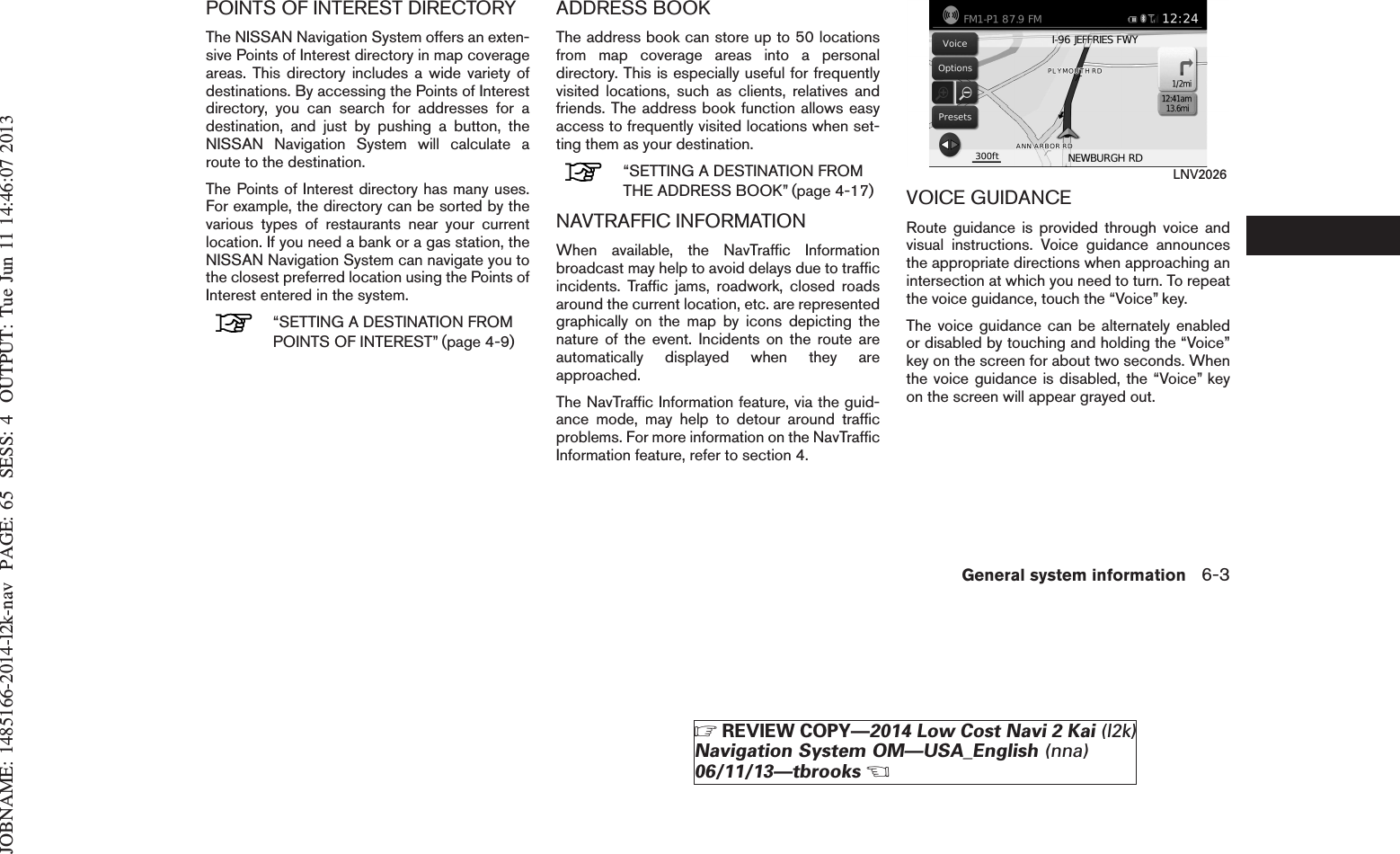 JOBNAME: 1485166-2014-l2k-nav PAGE: 65 SESS: 4 OUTPUT: Tue Jun 11 14:46:07 2013POINTS OF INTEREST DIRECTORYThe NISSAN Navigation System offers an exten-sive Points of Interest directory in map coverageareas. This directory includes a wide variety ofdestinations. By accessing the Points of Interestdirectory, you can search for addresses for adestination, and just by pushing a button, theNISSAN Navigation System will calculate aroute to the destination.The Points of Interest directory has many uses.For example, the directory can be sorted by thevarious types of restaurants near your currentlocation. If you need a bank or a gas station, theNISSAN Navigation System can navigate you tothe closest preferred location using the Points ofInterest entered in the system.“SETTING A DESTINATION FROMPOINTS OF INTEREST” (page 4-9)ADDRESS BOOKThe address book can store up to 50 locationsfrom map coverage areas into a personaldirectory. This is especially useful for frequentlyvisited locations, such as clients, relatives andfriends. The address book function allows easyaccess to frequently visited locations when set-ting them as your destination.“SETTING A DESTINATION FROMTHE ADDRESS BOOK” (page 4-17)NAVTRAFFIC INFORMATIONWhen available, the NavTraffic Informationbroadcast may help to avoid delays due to trafficincidents. Traffic jams, roadwork, closed roadsaround the current location, etc. are representedgraphically on the map by icons depicting thenature of the event. Incidents on the route areautomatically displayed when they areapproached.The NavTraffic Information feature, via the guid-ance mode, may help to detour around trafficproblems. For more information on the NavTrafficInformation feature, refer to section 4.VOICE GUIDANCERoute guidance is provided through voice andvisual instructions. Voice guidance announcesthe appropriate directions when approaching anintersection at which you need to turn. To repeatthe voice guidance, touch the “Voice” key.The voice guidance can be alternately enabledor disabled by touching and holding the “Voice”key on the screen for about two seconds. Whenthe voice guidance is disabled, the “Voice” keyon the screen will appear grayed out.LNV2026General system information 6-3ZREVIEW COPY—2014 Low Cost Navi 2 Kai (l2k)Navigation System OM—USA_English (nna)06/11/13—tbrooksX