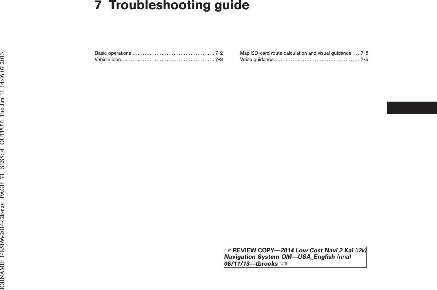 JOBNAME: 1485166-2014-l2k-nav PAGE: 71 SESS: 4 OUTPUT: Tue Jun 11 14:46:07 20137 Troubleshooting guideBasicoperations ..................................7-2Vehicleicon.......................................7-3Map SD-card route calculation and visual guidance . . . 7-5Voiceguidance....................................7-6ZREVIEW COPY—2014 Low Cost Navi 2 Kai (l2k)Navigation System OM—USA_English (nna)06/11/13—tbrooksX