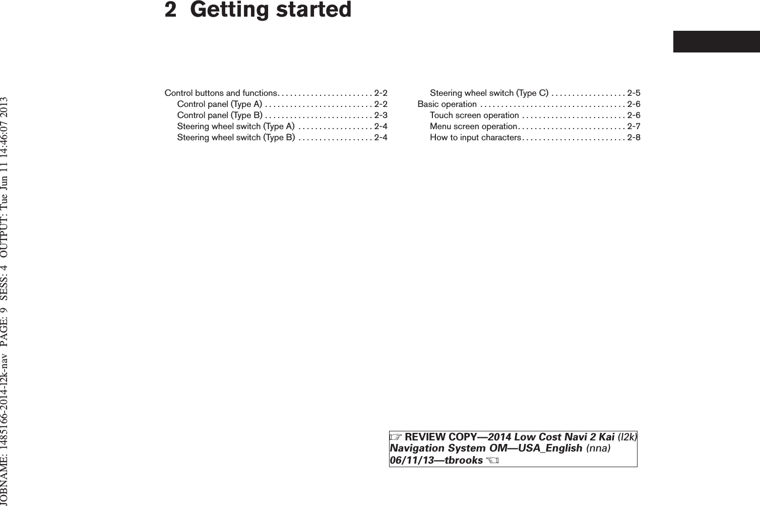 JOBNAME: 1485166-2014-l2k-nav PAGE: 9 SESS: 4 OUTPUT: Tue Jun 11 14:46:07 20132 Getting startedControl buttons and functions. . . . . . . . . . . . . . . . . . . . . . . 2-2Controlpanel(TypeA)..........................2-2Controlpanel(TypeB)..........................2-3Steering wheel switch (Type A) . . . . . . . . . . . . . . . . . . 2-4Steering wheel switch (Type B) . . . . . . . . . . . . . . . . . . 2-4Steering wheel switch (Type C) . . . . . . . . . . . . . . . . . . 2-5Basicoperation ...................................2-6Touch screen operation . . . . . . . . . . . . . . . . . . . . . . . . . 2-6Menuscreenoperation..........................2-7How to input characters . . . . . . . . . . . . . . . . . . . . . . . . . 2-8ZREVIEW COPY—2014 Low Cost Navi 2 Kai (l2k)Navigation System OM—USA_English (nna)06/11/13—tbrooksX