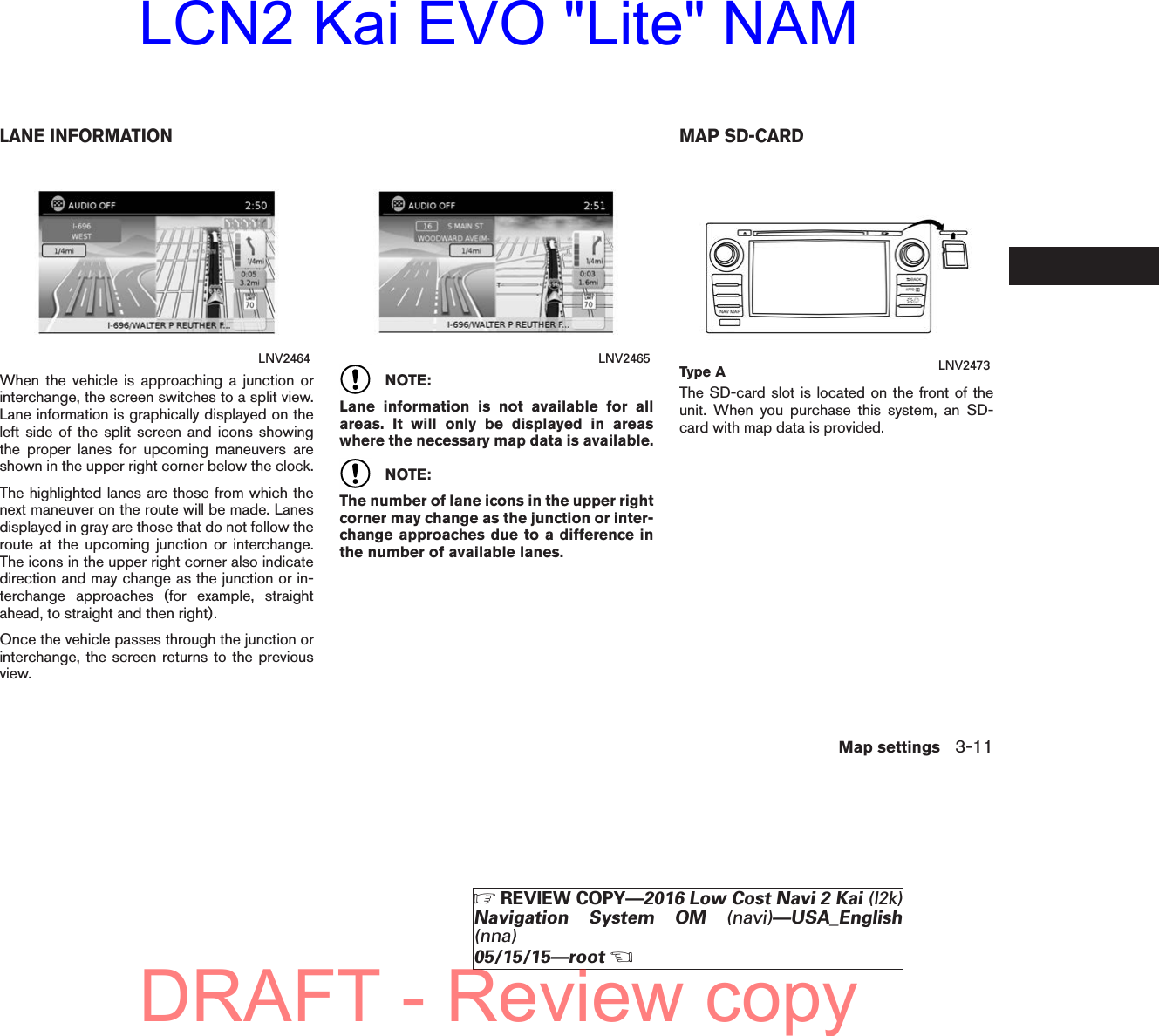 When the vehicle is approaching a junction orinterchange, the screen switches to a split view.Lane information is graphically displayed on theleft side of the split screen and icons showingthe proper lanes for upcoming maneuvers areshown in the upper right corner below the clock.The highlighted lanes are those from which thenext maneuver on the route will be made. Lanesdisplayed in gray are those that do not follow theroute at the upcoming junction or interchange.The icons in the upper right corner also indicatedirection and may change as the junction or in-terchange approaches (for example, straightahead, to straight and then right).Once the vehicle passes through the junction orinterchange, the screen returns to the previousview.NOTE:Lane information is not available for allareas. It will only be displayed in areaswhere the necessary map data is available.NOTE:The number of lane icons in the upper rightcorner may change as the junction or inter-change approaches due to a difference inthe number of available lanes.The SD-card slot is located on the front of theunit. When you purchase this system, an SD-card with map data is provided.LNV2464 LNV2465 Type A LNV2473LANE INFORMATION MAP SD-CARDMap settings 3-11ZREVIEW COPY—2016 Low Cost Navi 2 Kai (l2k)Navigation System OM (navi)—USA_English(nna)05/15/15—rootXDRAFT - Review copyLCN2 Kai EVO &quot;Lite&quot; NAM