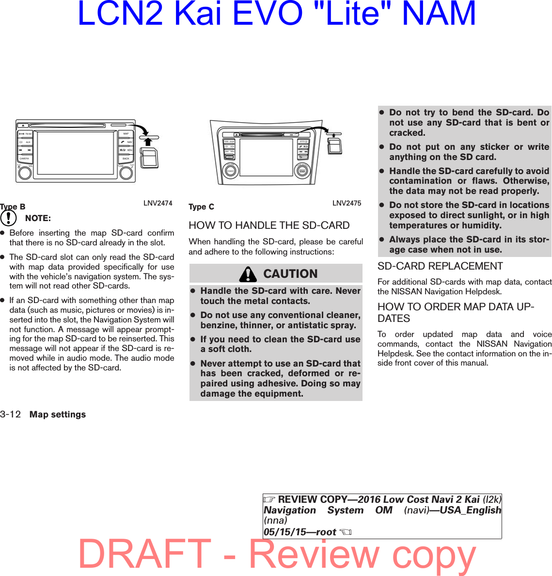 NOTE:●Before inserting the map SD-card confirmthat there is no SD-card already in the slot.●The SD-card slot can only read the SD-cardwith map data provided specifically for usewith the vehicle’s navigation system. The sys-tem will not read other SD-cards.●If an SD-card with something other than mapdata (such as music, pictures or movies) is in-serted into the slot, the Navigation System willnot function. A message will appear prompt-ing for the map SD-card to be reinserted. Thismessage will not appear if the SD-card is re-moved while in audio mode. The audio modeis not affected by the SD-card.HOW TO HANDLE THE SD-CARDWhen handling the SD-card, please be carefuland adhere to the following instructions:CAUTION●Handle the SD-card with care. Nevertouch the metal contacts.●Do not use any conventional cleaner,benzine, thinner, or antistatic spray.●If you need to clean the SD-card usea soft cloth.●Never attempt to use an SD-card thathas been cracked, deformed or re-paired using adhesive. Doing so maydamage the equipment.●Do not try to bend the SD-card. Donot use any SD-card that is bent orcracked.●Do not put on any sticker or writeanything on the SD card.●Handle the SD-card carefully to avoidcontamination or flaws. Otherwise,the data may not be read properly.●Do not store the SD-card in locationsexposed to direct sunlight, or in hightemperatures or humidity.●Always place the SD-card in its stor-age case when not in use.SD-CARD REPLACEMENTFor additional SD-cards with map data, contactthe NISSAN Navigation Helpdesk.HOW TO ORDER MAP DATA UP-DATESTo order updated map data and voicecommands, contact the NISSAN NavigationHelpdesk. See the contact information on the in-side front cover of this manual.Type B LNV2474 Type C LNV24753-12 Map settingsZREVIEW COPY—2016 Low Cost Navi 2 Kai (l2k)Navigation System OM (navi)—USA_English(nna)05/15/15—rootXDRAFT - Review copyLCN2 Kai EVO &quot;Lite&quot; NAM