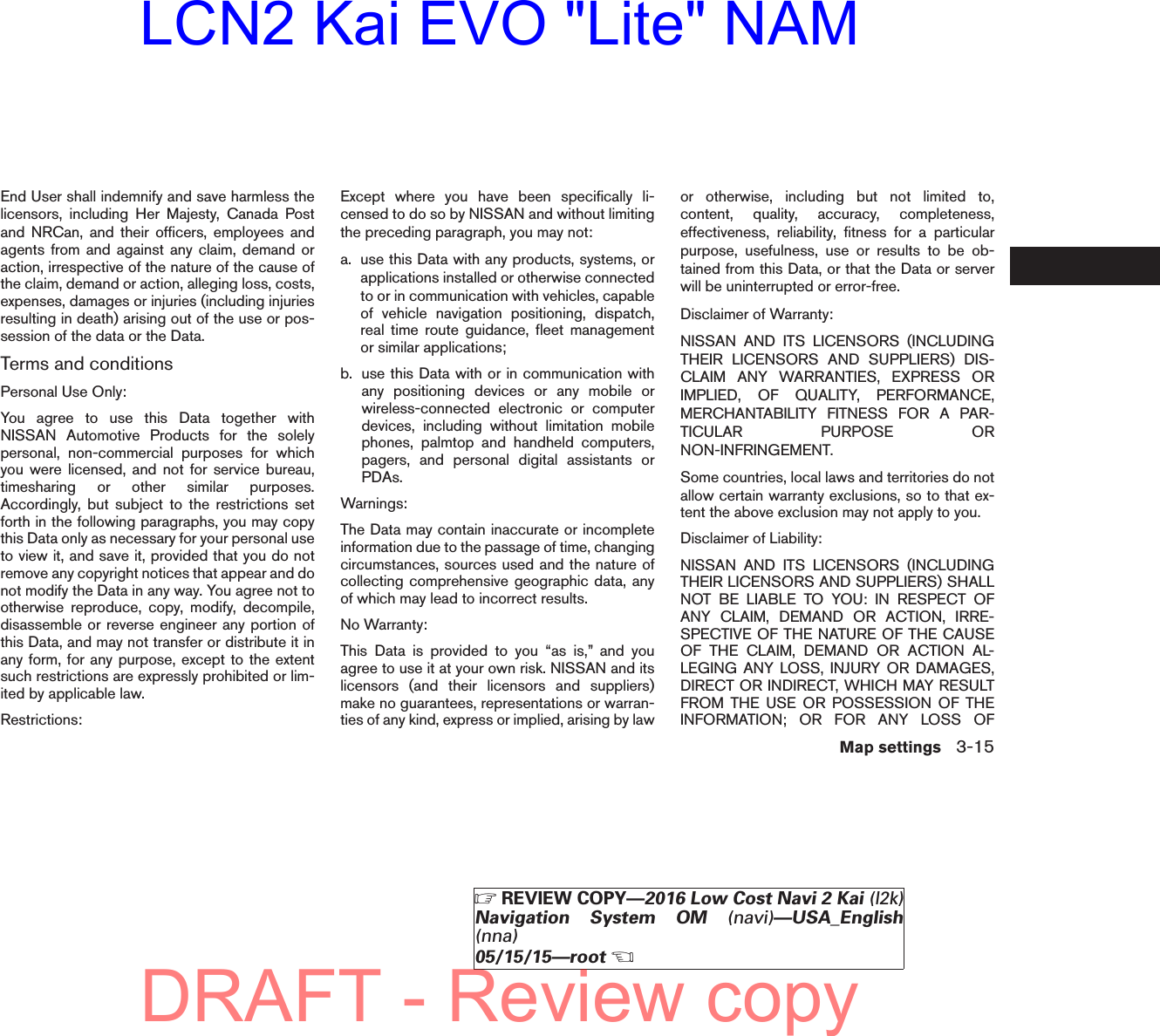 End User shall indemnify and save harmless thelicensors, including Her Majesty, Canada Postand NRCan, and their officers, employees andagents from and against any claim, demand oraction, irrespective of the nature of the cause ofthe claim, demand or action, alleging loss, costs,expenses, damages or injuries (including injuriesresulting in death) arising out of the use or pos-session of the data or the Data.Terms and conditionsPersonal Use Only:You agree to use this Data together withNISSAN Automotive Products for the solelypersonal, non-commercial purposes for whichyou were licensed, and not for service bureau,timesharing or other similar purposes.Accordingly, but subject to the restrictions setforth in the following paragraphs, you may copythis Data only as necessary for your personal useto view it, and save it, provided that you do notremove any copyright notices that appear and donot modify the Data in any way. You agree not tootherwise reproduce, copy, modify, decompile,disassemble or reverse engineer any portion ofthis Data, and may not transfer or distribute it inany form, for any purpose, except to the extentsuch restrictions are expressly prohibited or lim-ited by applicable law.Restrictions:Except where you have been specifically li-censed to do so by NISSAN and without limitingthe preceding paragraph, you may not:a. use this Data with any products, systems, orapplications installed or otherwise connectedto or in communication with vehicles, capableof vehicle navigation positioning, dispatch,real time route guidance, fleet managementor similar applications;b. use this Data with or in communication withany positioning devices or any mobile orwireless-connected electronic or computerdevices, including without limitation mobilephones, palmtop and handheld computers,pagers, and personal digital assistants orPDAs.Warnings:The Data may contain inaccurate or incompleteinformation due to the passage of time, changingcircumstances, sources used and the nature ofcollecting comprehensive geographic data, anyof which may lead to incorrect results.No Warranty:This Data is provided to you “as is,” and youagree to use it at your own risk. NISSAN and itslicensors (and their licensors and suppliers)make no guarantees, representations or warran-ties of any kind, express or implied, arising by lawor otherwise, including but not limited to,content, quality, accuracy, completeness,effectiveness, reliability, fitness for a particularpurpose, usefulness, use or results to be ob-tained from this Data, or that the Data or serverwill be uninterrupted or error-free.Disclaimer of Warranty:NISSAN AND ITS LICENSORS (INCLUDINGTHEIR LICENSORS AND SUPPLIERS) DIS-CLAIM ANY WARRANTIES, EXPRESS ORIMPLIED, OF QUALITY, PERFORMANCE,MERCHANTABILITY FITNESS FOR A PAR-TICULAR PURPOSE ORNON-INFRINGEMENT.Some countries, local laws and territories do notallow certain warranty exclusions, so to that ex-tent the above exclusion may not apply to you.Disclaimer of Liability:NISSAN AND ITS LICENSORS (INCLUDINGTHEIR LICENSORS AND SUPPLIERS) SHALLNOT BE LIABLE TO YOU: IN RESPECT OFANY CLAIM, DEMAND OR ACTION, IRRE-SPECTIVE OF THE NATURE OF THE CAUSEOF THE CLAIM, DEMAND OR ACTION AL-LEGING ANY LOSS, INJURY OR DAMAGES,DIRECT OR INDIRECT, WHICH MAY RESULTFROM THE USE OR POSSESSION OF THEINFORMATION; OR FOR ANY LOSS OFMap settings 3-15ZREVIEW COPY—2016 Low Cost Navi 2 Kai (l2k)Navigation System OM (navi)—USA_English(nna)05/15/15—rootXDRAFT - Review copyLCN2 Kai EVO &quot;Lite&quot; NAM