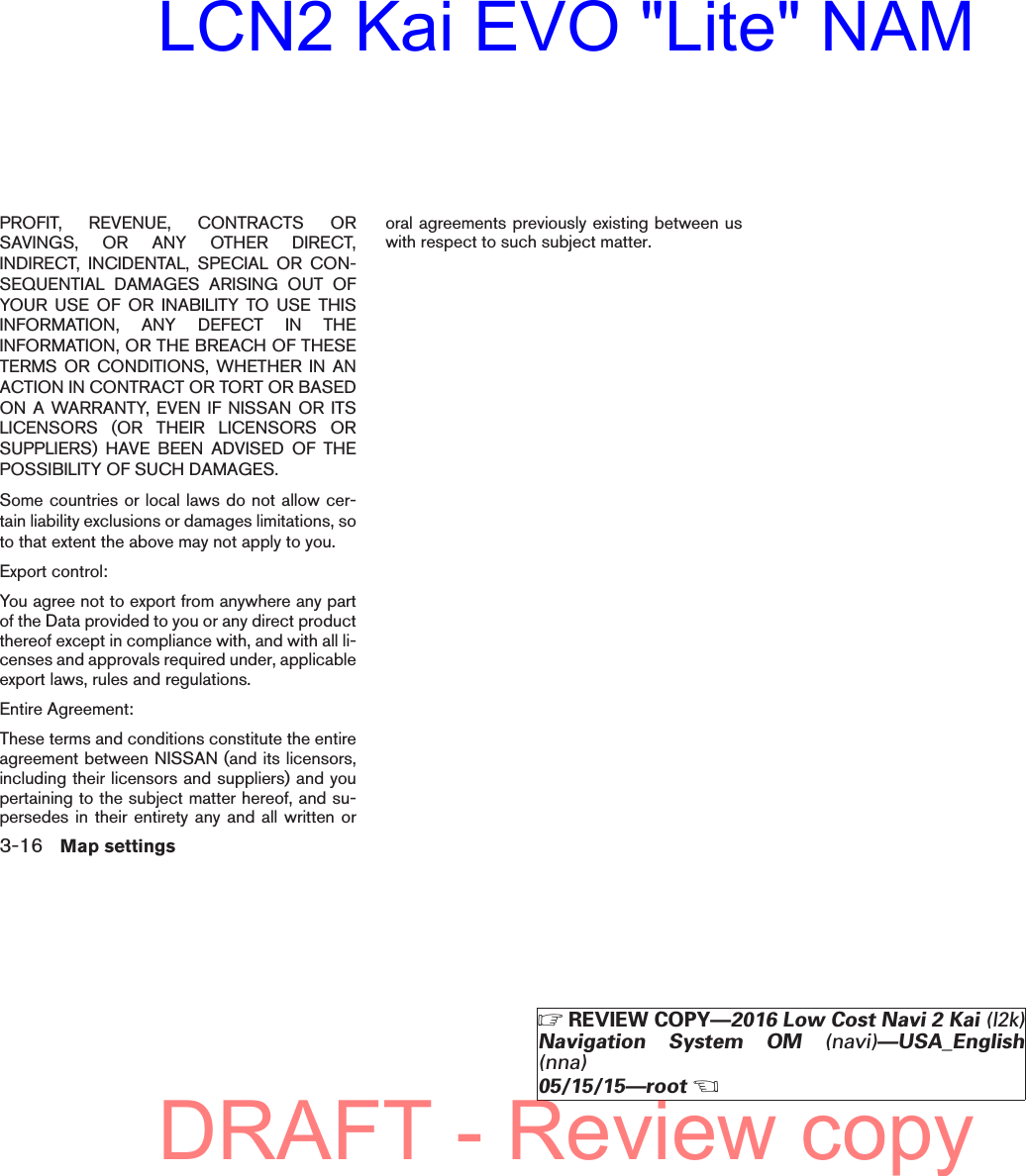 PROFIT, REVENUE, CONTRACTS ORSAVINGS, OR ANY OTHER DIRECT,INDIRECT, INCIDENTAL, SPECIAL OR CON-SEQUENTIAL DAMAGES ARISING OUT OFYOUR USE OF OR INABILITY TO USE THISINFORMATION, ANY DEFECT IN THEINFORMATION, OR THE BREACH OF THESETERMS OR CONDITIONS, WHETHER IN ANACTION IN CONTRACT OR TORT OR BASEDON A WARRANTY, EVEN IF NISSAN OR ITSLICENSORS (OR THEIR LICENSORS ORSUPPLIERS) HAVE BEEN ADVISED OF THEPOSSIBILITY OF SUCH DAMAGES.Some countries or local laws do not allow cer-tain liability exclusions or damages limitations, soto that extent the above may not apply to you.Export control:You agree not to export from anywhere any partof the Data provided to you or any direct productthereof except in compliance with, and with all li-censes and approvals required under, applicableexport laws, rules and regulations.Entire Agreement:These terms and conditions constitute the entireagreement between NISSAN (and its licensors,including their licensors and suppliers) and youpertaining to the subject matter hereof, and su-persedes in their entirety any and all written ororal agreements previously existing between uswith respect to such subject matter.3-16 Map settingsZREVIEW COPY—2016 Low Cost Navi 2 Kai (l2k)Navigation System OM (navi)—USA_English(nna)05/15/15—rootXDRAFT - Review copyLCN2 Kai EVO &quot;Lite&quot; NAM