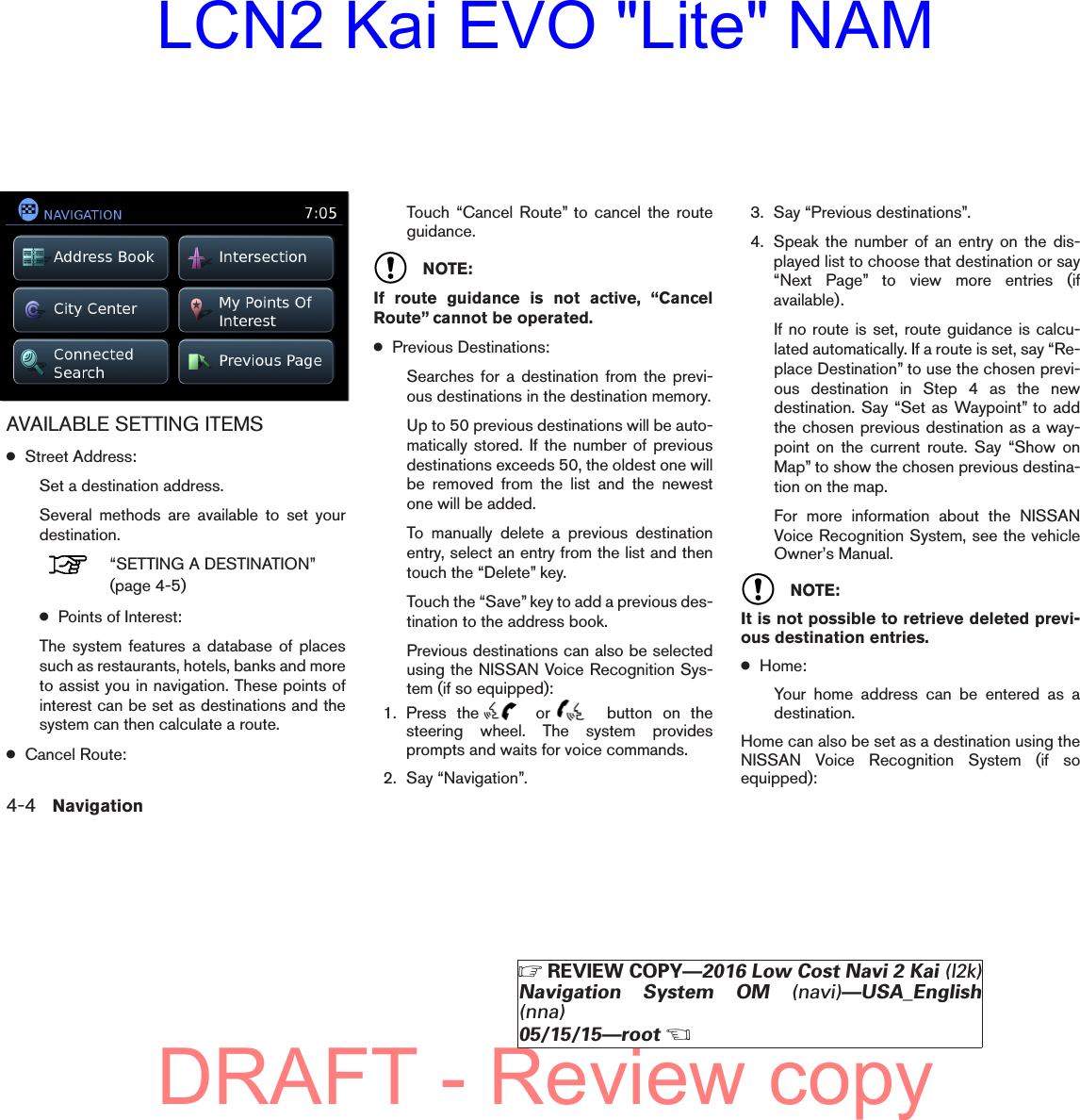AVAILABLE SETTING ITEMS●Street Address:Set a destination address.Several methods are available to set yourdestination.“SETTING A DESTINATION”(page 4-5)●Points of Interest:The system features a database of placessuch as restaurants, hotels, banks and moreto assist you in navigation. These points ofinterest can be set as destinations and thesystem can then calculate a route.●Cancel Route:Touch “Cancel Route” to cancel the routeguidance.NOTE:If route guidance is not active, “CancelRoute” cannot be operated.●Previous Destinations:Searches for a destination from the previ-ous destinations in the destination memory.Up to 50 previous destinations will be auto-matically stored. If the number of previousdestinations exceeds 50, the oldest one willbe removed from the list and the newestone will be added.To manually delete a previous destinationentry, select an entry from the list and thentouch the “Delete” key.Touch the “Save” key to add a previous des-tination to the address book.Previous destinations can also be selectedusing the NISSAN Voice Recognition Sys-tem (if so equipped):1. Press the or button on thesteering wheel. The system providesprompts and waits for voice commands.2. Say “Navigation”.3. Say “Previous destinations”.4. Speak the number of an entry on the dis-played list to choose that destination or say“Next Page” to view more entries (ifavailable).If no route is set, route guidance is calcu-lated automatically. If a route is set, say “Re-place Destination” to use the chosen previ-ous destination in Step 4 as the newdestination. Say “Set as Waypoint” to addthe chosen previous destination as a way-point on the current route. Say “Show onMap” to show the chosen previous destina-tion on the map.For more information about the NISSANVoice Recognition System, see the vehicleOwner’s Manual.NOTE:It is not possible to retrieve deleted previ-ous destination entries.●Home:Your home address can be entered as adestination.Home can also be set as a destination using theNISSAN Voice Recognition System (if soequipped):lnv2703LNV27034-4 NavigationZREVIEW COPY—2016 Low Cost Navi 2 Kai (l2k)Navigation System OM (navi)—USA_English(nna)05/15/15—rootXDRAFT - Review copyLCN2 Kai EVO &quot;Lite&quot; NAM