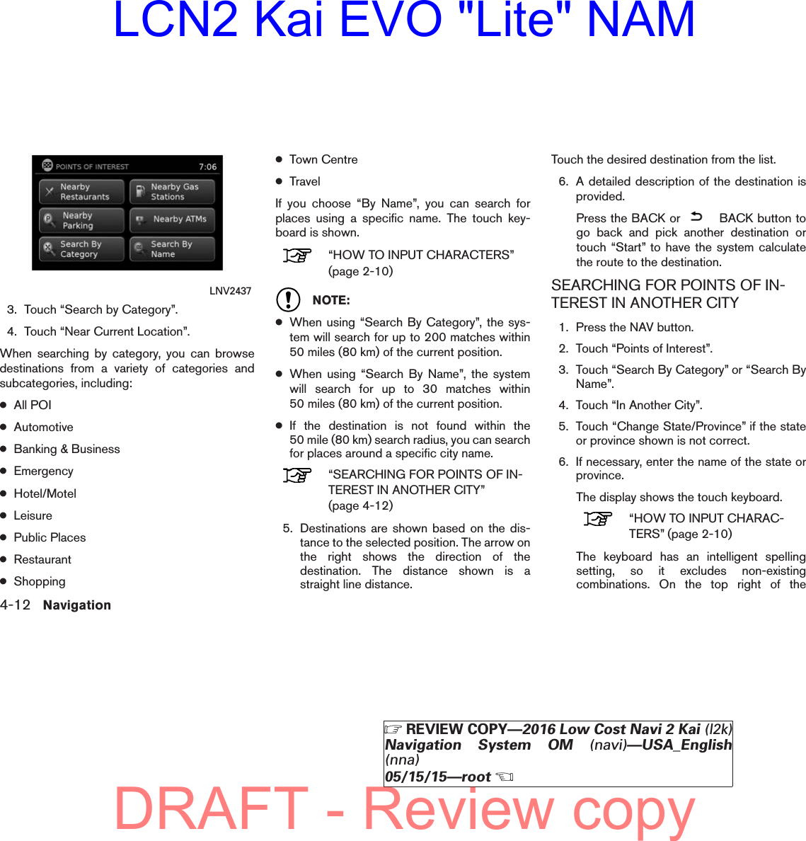 3. Touch “Search by Category”.4. Touch “Near Current Location”.When searching by category, you can browsedestinations from a variety of categories andsubcategories, including:●All POI●Automotive●Banking &amp; Business●Emergency●Hotel/Motel●Leisure●Public Places●Restaurant●Shopping●Town Centre●TravelIf you choose “By Name”, you can search forplaces using a specific name. The touch key-board is shown.“HOW TO INPUT CHARACTERS”(page 2-10)NOTE:●When using “Search By Category”, the sys-tem will search for up to 200 matches within50 miles (80 km) of the current position.●When using “Search By Name”, the systemwill search for up to 30 matches within50 miles (80 km) of the current position.●If the destination is not found within the50 mile (80 km) search radius, you can searchfor places around a specific city name.“SEARCHING FOR POINTS OF IN-TEREST IN ANOTHER CITY”(page 4-12)5. Destinations are shown based on the dis-tance to the selected position. The arrow onthe right shows the direction of thedestination. The distance shown is astraight line distance.Touch the desired destination from the list.6. A detailed description of the destination isprovided.Press the BACK or BACK button togo back and pick another destination ortouch “Start” to have the system calculatethe route to the destination.SEARCHING FOR POINTS OF IN-TEREST IN ANOTHER CITY1. Press the NAV button.2. Touch “Points of Interest”.3. Touch “Search By Category” or “Search ByName”.4. Touch “In Another City”.5. Touch “Change State/Province” if the stateor province shown is not correct.6. If necessary, enter the name of the state orprovince.The display shows the touch keyboard.“HOW TO INPUT CHARAC-TERS” (page 2-10)The keyboard has an intelligent spellingsetting, so it excludes non-existingcombinations. On the top right of theLNV24374-12 NavigationZREVIEW COPY—2016 Low Cost Navi 2 Kai (l2k)Navigation System OM (navi)—USA_English(nna)05/15/15—rootXDRAFT - Review copyLCN2 Kai EVO &quot;Lite&quot; NAM