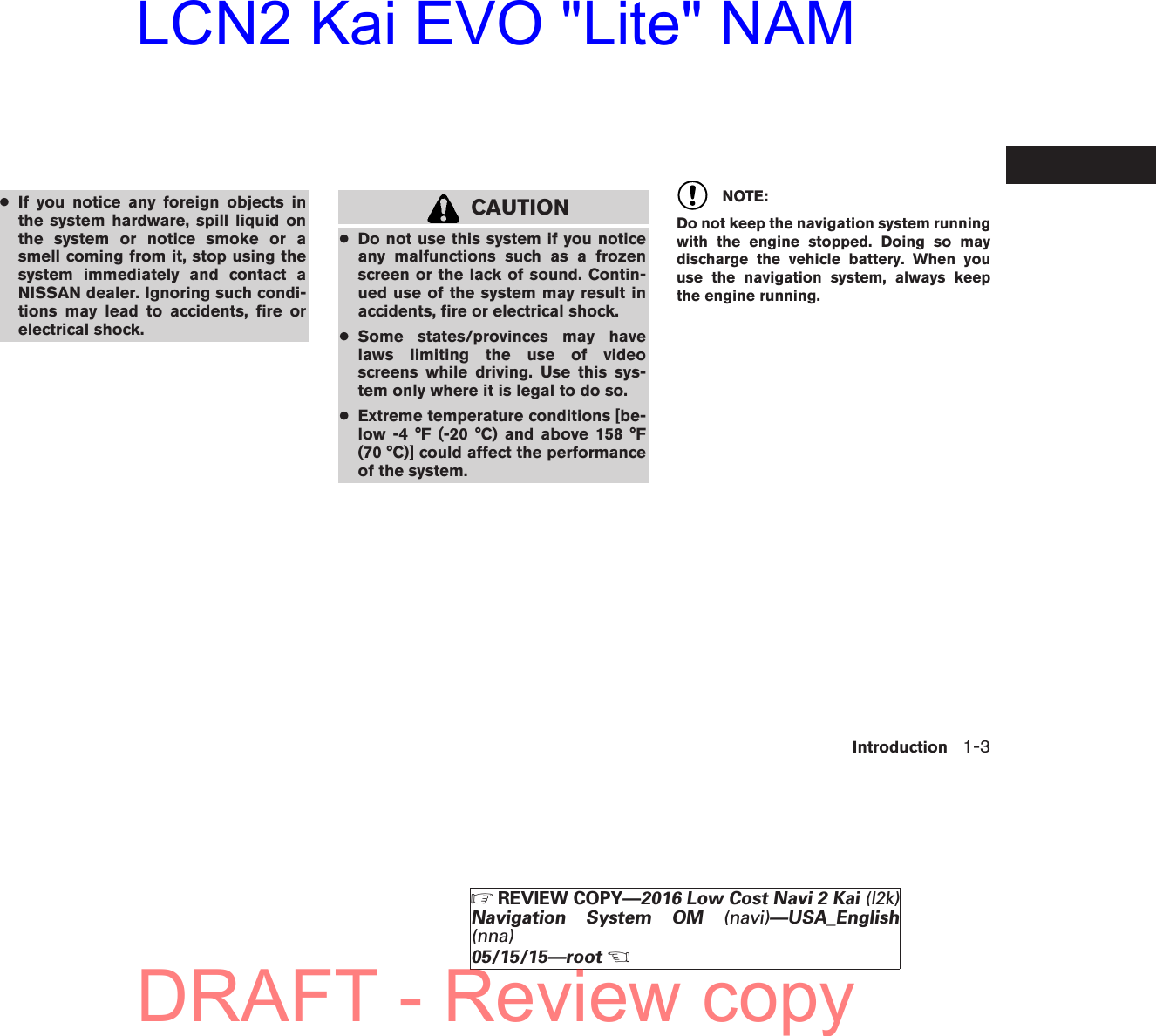 ●If you notice any foreign objects inthe system hardware, spill liquid onthe system or notice smoke or asmell coming from it, stop using thesystem immediately and contact aNISSAN dealer. Ignoring such condi-tions may lead to accidents, fire orelectrical shock.CAUTION●Do not use this system if you noticeany malfunctions such as a frozenscreen or the lack of sound. Contin-ued use of the system may result inaccidents, fire or electrical shock.●Some states/provinces may havelaws limiting the use of videoscreens while driving. Use this sys-tem only where it is legal to do so.●Extreme temperature conditions [be-low -4 °F (-20 °C) and above 158 °F(70 °C)] could affect the performanceof the system.NOTE:Do not keep the navigation system runningwith the engine stopped. Doing so maydischarge the vehicle battery. When youuse the navigation system, always keepthe engine running.Introduction 1-3ZREVIEW COPY—2016 Low Cost Navi 2 Kai (l2k)Navigation System OM (navi)—USA_English(nna)05/15/15—rootXDRAFT - Review copyLCN2 Kai EVO &quot;Lite&quot; NAM