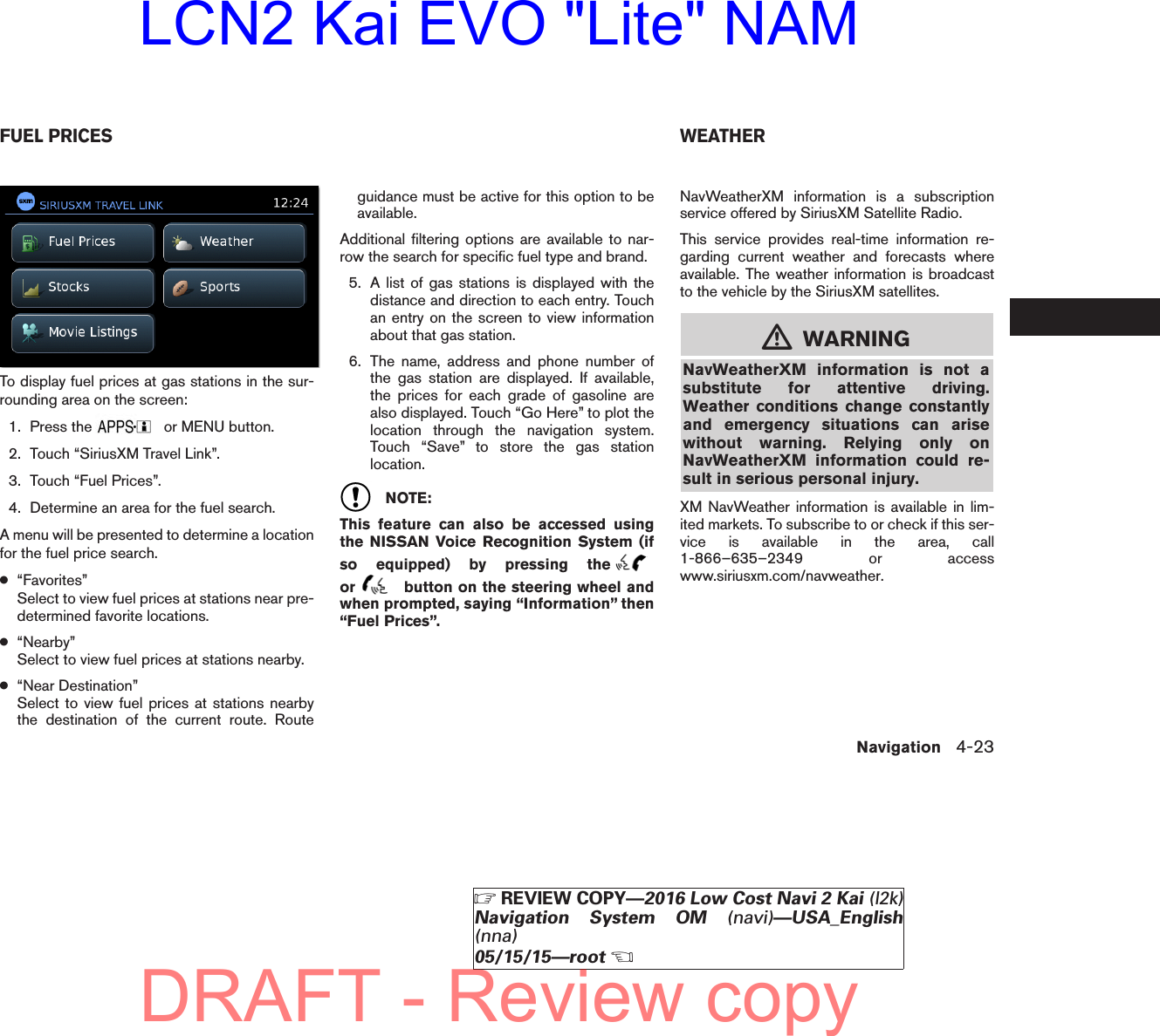 To display fuel prices at gas stations in the sur-rounding area on the screen:1. Press the or MENU button.2. Touch “SiriusXM Travel Link”.3. Touch “Fuel Prices”.4. Determine an area for the fuel search.A menu will be presented to determine a locationfor the fuel price search.●“Favorites”Select to view fuel prices at stations near pre-determined favorite locations.●“Nearby”Select to view fuel prices at stations nearby.●“Near Destination”Select to view fuel prices at stations nearbythe destination of the current route. Routeguidance must be active for this option to beavailable.Additional filtering options are available to nar-row the search for specific fuel type and brand.5. A list of gas stations is displayed with thedistance and direction to each entry. Touchan entry on the screen to view informationabout that gas station.6. The name, address and phone number ofthe gas station are displayed. If available,the prices for each grade of gasoline arealso displayed. Touch “Go Here” to plot thelocation through the navigation system.Touch “Save” to store the gas stationlocation.NOTE:This feature can also be accessed usingthe NISSAN Voice Recognition System (ifso equipped) by pressing theor button on the steering wheel andwhen prompted, saying “Information” then“Fuel Prices”.NavWeatherXM information is a subscriptionservice offered by SiriusXM Satellite Radio.This service provides real-time information re-garding current weather and forecasts whereavailable. The weather information is broadcastto the vehicle by the SiriusXM satellites.mWARNINGNavWeatherXM information is not asubstitute for attentive driving.Weather conditions change constantlyand emergency situations can arisewithout warning. Relying only onNavWeatherXM information could re-sult in serious personal injury.XM NavWeather information is available in lim-ited markets. To subscribe to or check if this ser-vice is available in the area, call1-866–635–2349 or accesswww.siriusxm.com/navweather.lnv2705LNV2705FUEL PRICES WEATHERNavigation 4-23ZREVIEW COPY—2016 Low Cost Navi 2 Kai (l2k)Navigation System OM (navi)—USA_English(nna)05/15/15—rootXDRAFT - Review copyLCN2 Kai EVO &quot;Lite&quot; NAM