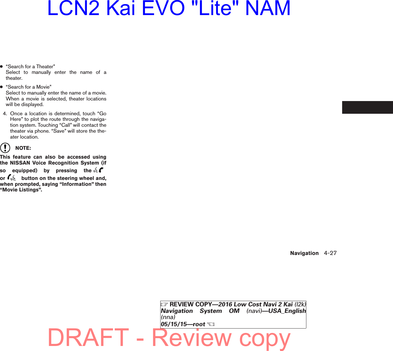 ●“Search for a Theater”Select to manually enter the name of atheater.●“Search for a Movie”Select to manually enter the name of a movie.When a movie is selected, theater locationswill be displayed.4. Once a location is determined, touch “GoHere” to plot the route through the naviga-tion system. Touching “Call” will contact thetheater via phone. “Save” will store the the-ater location.NOTE:This feature can also be accessed usingthe NISSAN Voice Recognition System (ifso equipped) by pressing theor button on the steering wheel and,when prompted, saying “Information” then“Movie Listings”.Navigation 4-27ZREVIEW COPY—2016 Low Cost Navi 2 Kai (l2k)Navigation System OM (navi)—USA_English(nna)05/15/15—rootXDRAFT - Review copyLCN2 Kai EVO &quot;Lite&quot; NAM