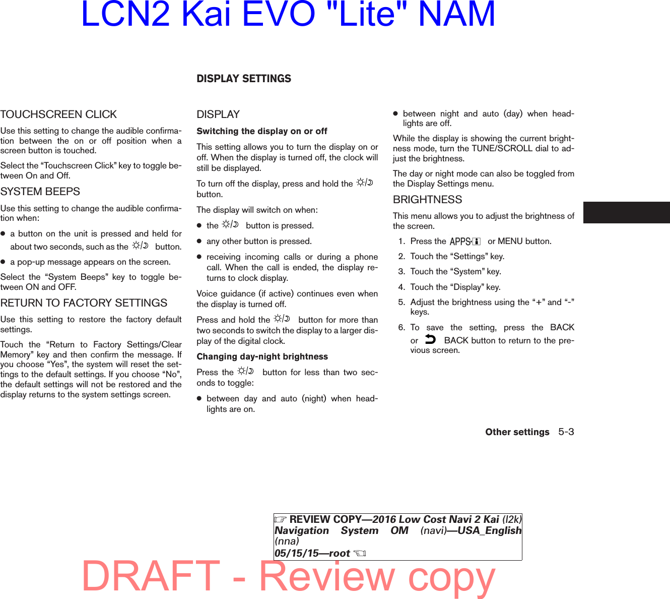 TOUCHSCREEN CLICKUse this setting to change the audible confirma-tion between the on or off position when ascreen button is touched.Select the “Touchscreen Click” key to toggle be-tween On and Off.SYSTEM BEEPSUse this setting to change the audible confirma-tion when:●a button on the unit is pressed and held forabout two seconds, such as the button.●a pop-up message appears on the screen.Select the “System Beeps” key to toggle be-tween ON and OFF.RETURN TO FACTORY SETTINGSUse this setting to restore the factory defaultsettings.Touch the “Return to Factory Settings/ClearMemory” key and then confirm the message. Ifyou choose “Yes”, the system will reset the set-tings to the default settings. If you choose “No”,the default settings will not be restored and thedisplay returns to the system settings screen.DISPLAYSwitching the display on or offThis setting allows you to turn the display on oroff. When the display is turned off, the clock willstill be displayed.To turn off the display, press and hold thebutton.The display will switch on when:●the button is pressed.●any other button is pressed.●receiving incoming calls or during a phonecall. When the call is ended, the display re-turns to clock display.Voice guidance (if active) continues even whenthe display is turned off.Press and hold the button for more thantwo seconds to switch the display to a larger dis-play of the digital clock.Changing day-night brightnessPress the button for less than two sec-onds to toggle:●between day and auto (night) when head-lights are on.●between night and auto (day) when head-lights are off.While the display is showing the current bright-ness mode, turn the TUNE/SCROLL dial to ad-just the brightness.The day or night mode can also be toggled fromthe Display Settings menu.BRIGHTNESSThis menu allows you to adjust the brightness ofthe screen.1. Press the or MENU button.2. Touch the “Settings” key.3. Touch the “System” key.4. Touch the “Display” key.5. Adjust the brightness using the “+” and “-”keys.6. To save the setting, press the BACKor BACK button to return to the pre-vious screen.DISPLAY SETTINGSOther settings 5-3ZREVIEW COPY—2016 Low Cost Navi 2 Kai (l2k)Navigation System OM (navi)—USA_English(nna)05/15/15—rootXDRAFT - Review copyLCN2 Kai EVO &quot;Lite&quot; NAM
