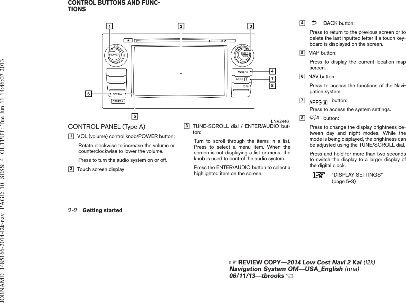 JOBNAME: 1485166-2014-l2k-nav PAGE: 10 SESS: 4 OUTPUT: Tue Jun 11 14:46:07 2013CONTROL PANEL (Type A)h1VOL (volume) control knob/POWER button:Rotate clockwise to increase the volume orcounterclockwise to lower the volume.Press to turn the audio system on or off.h2Touch screen displayh3TUNE-SCROLL dial / ENTER/AUDIO but-ton:Turn to scroll through the items in a list.Press to select a menu item. When thescreen is not displaying a list or menu, theknob is used to control the audio system.Press the ENTER/AUDIO button to select ahighlighted item on the screen.h4BACK button:Press to return to the previous screen or todelete the last inputted letter if a touch key-board is displayed on the screen.h5MAP button:Press to display the current location mapscreen.h6NAV button:Press to access the functions of the Navi-gation system.h7button:Press to access the system settings.h8button:Press to change the display brightness be-tween day and night modes. While themode is being displayed, the brightness canbe adjusted using the TUNE/SCROLL dial.Press and hold for more than two secondsto switch the display to a larger display ofthe digital clock.“DISPLAY SETTINGS”(page 5-3)LNV2446CONTROL BUTTONS AND FUNC-TIONS2-2 Getting startedZREVIEW COPY—2014 Low Cost Navi 2 Kai (l2k)Navigation System OM—USA_English (nna)06/11/13—tbrooksX