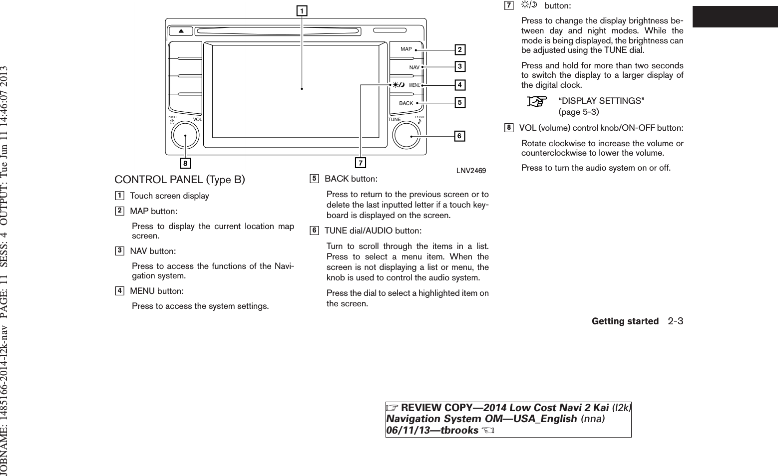 JOBNAME: 1485166-2014-l2k-nav PAGE: 11 SESS: 4 OUTPUT: Tue Jun 11 14:46:07 2013CONTROL PANEL (Type B)h1Touch screen displayh2MAP button:Press to display the current location mapscreen.h3NAV button:Press to access the functions of the Navi-gation system.h4MENU button:Press to access the system settings.h5BACK button:Press to return to the previous screen or todelete the last inputted letter if a touch key-board is displayed on the screen.h6TUNE dial/AUDIO button:Turn to scroll through the items in a list.Press to select a menu item. When thescreen is not displaying a list or menu, theknob is used to control the audio system.Press the dial to select a highlighted item onthe screen.h7button:Press to change the display brightness be-tween day and night modes. While themode is being displayed, the brightness canbe adjusted using the TUNE dial.Press and hold for more than two secondsto switch the display to a larger display ofthe digital clock.“DISPLAY SETTINGS”(page 5-3)h8VOL (volume) control knob/ON-OFF button:Rotate clockwise to increase the volume orcounterclockwise to lower the volume.Press to turn the audio system on or off.LNV2469Getting started 2-3ZREVIEW COPY—2014 Low Cost Navi 2 Kai (l2k)Navigation System OM—USA_English (nna)06/11/13—tbrooksX