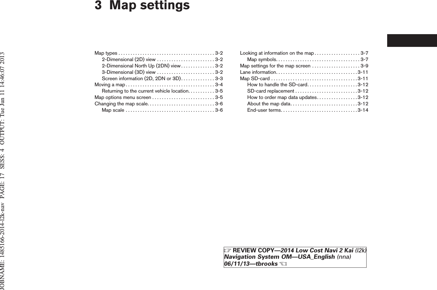 JOBNAME: 1485166-2014-l2k-nav PAGE: 17 SESS: 4 OUTPUT: Tue Jun 11 14:46:07 20133 Map settingsMaptypes........................................3-22-Dimensional (2D) view . . . . . . . . . . . . . . . . . . . . . . . . 3-22-Dimensional North Up (2DN) view . . . . . . . . . . . . . . 3-23-Dimensional (3D) view . . . . . . . . . . . . . . . . . . . . . . . . 3-2Screen information (2D, 2DN or 3D) . . . . . . . . . . . . . . 3-3Movingamap.....................................3-4Returning to the current vehicle location. . . . . . . . . . . 3-5Mapoptionsmenuscreen..........................3-5Changingthemapscale............................3-6Mapscale.....................................3-6Looking at information on the map . . . . . . . . . . . . . . . . . . . 3-7Mapsymbols...................................3-7Map settings for the map screen . . . . . . . . . . . . . . . . . . . . 3-9Laneinformation..................................3-11MapSD-card....................................3-11How to handle the SD-card. . . . . . . . . . . . . . . . . . . . .3-12SD-cardreplacement..........................3-12How to order map data updates. . . . . . . . . . . . . . . . .3-12Aboutthemapdata............................3-12End-userterms................................3-14ZREVIEW COPY—2014 Low Cost Navi 2 Kai (l2k)Navigation System OM—USA_English (nna)06/11/13—tbrooksX