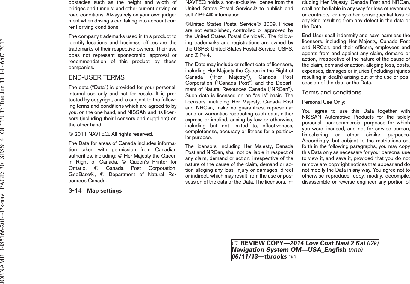 JOBNAME: 1485166-2014-l2k-nav PAGE: 30 SESS: 4 OUTPUT: Tue Jun 11 14:46:07 2013obstacles such as the height and width ofbridges and tunnels; and other current driving orroad conditions. Always rely on your own judge-ment when driving a car, taking into account cur-rent driving conditions.The company trademarks used in this product toidentify locations and business offices are thetrademarks of their respective owners. Their usedoes not represent sponsorship, approval orrecommendation of this product by thesecompanies.END-USER TERMSThe data (“Data”) is provided for your personal,internal use only and not for resale. It is pro-tected by copyright, and is subject to the follow-ing terms and conditions which are agreed to byyou, on the one hand, and NISSAN and its licen-sors (including their licensors and suppliers) onthe other hand.© 2011 NAVTEQ. All rights reserved.The Data for areas of Canada includes informa-tion taken with permission from Canadianauthorities, including: © Her Majesty the Queenin Right of Canada, © Queen’s Printer forOntario, © Canada Post Corporation,GeoBase®, © Department of Natural Re-sources Canada.NAVTEQ holds a non-exclusive license from theUnited States Postal Service® to publish andsell ZIP+4® information.©United States Postal Service® 2009. Pricesare not established, controlled or approved bythe United States Postal Service®. The follow-ing trademarks and registrations are owned bythe USPS: United States Postal Service, USPS,and ZIP+4.The Data may include or reflect data of licensors,including Her Majesty the Queen in the Right ofCanada (“Her Majesty”), Canada PostCorporation (“Canada Post”) and the Depart-ment of Natural Resources Canada (“NRCan”).Such data is licensed on an “as is” basis. Thelicensors, including Her Majesty, Canada Postand NRCan, make no guarantees, representa-tions or warranties respecting such data, eitherexpress or implied, arising by law or otherwise,including but not limited to, effectiveness,completeness, accuracy or fitness for a particu-lar purpose.The licensors, including Her Majesty, CanadaPost and NRCan, shall not be liable in respect ofany claim, demand or action, irrespective of thenature of the cause of the claim, demand or ac-tion alleging any loss, injury or damages, director indirect, which may result from the use or pos-session of the data or the Data. The licensors, in-cluding Her Majesty, Canada Post and NRCan,shall not be liable in any way for loss of revenuesor contracts, or any other consequential loss ofany kind resulting from any defect in the data orthe Data.End User shall indemnify and save harmless thelicensors, including Her Majesty, Canada Postand NRCan, and their officers, employees andagents from and against any claim, demand oraction, irrespective of the nature of the cause ofthe claim, demand or action, alleging loss, costs,expenses, damages or injuries (including injuriesresulting in death) arising out of the use or pos-session of the data or the Data.Terms and conditionsPersonal Use Only:You agree to use this Data together withNISSAN Automotive Products for the solelypersonal, non-commercial purposes for whichyou were licensed, and not for service bureau,timesharing or other similar purposes.Accordingly, but subject to the restrictions setforth in the following paragraphs, you may copythis Data only as necessary for your personal useto view it, and save it, provided that you do notremove any copyright notices that appear and donot modify the Data in any way. You agree not tootherwise reproduce, copy, modify, decompile,disassemble or reverse engineer any portion of3-14 Map settingsZREVIEW COPY—2014 Low Cost Navi 2 Kai (l2k)Navigation System OM—USA_English (nna)06/11/13—tbrooksX