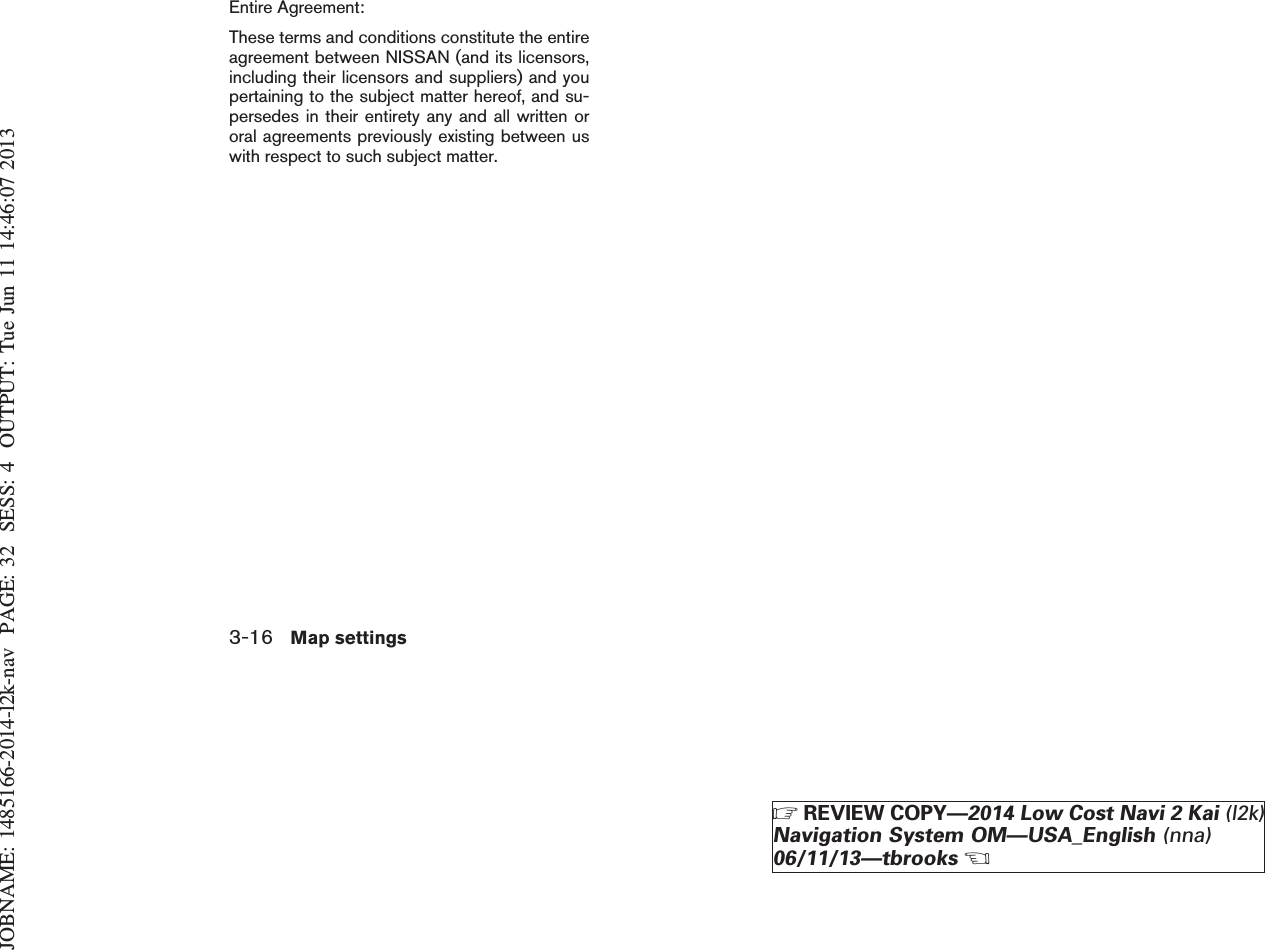 JOBNAME: 1485166-2014-l2k-nav PAGE: 32 SESS: 4 OUTPUT: Tue Jun 11 14:46:07 2013Entire Agreement:These terms and conditions constitute the entireagreement between NISSAN (and its licensors,including their licensors and suppliers) and youpertaining to the subject matter hereof, and su-persedes in their entirety any and all written ororal agreements previously existing between uswith respect to such subject matter.3-16 Map settingsZREVIEW COPY—2014 Low Cost Navi 2 Kai (l2k)Navigation System OM—USA_English (nna)06/11/13—tbrooksX