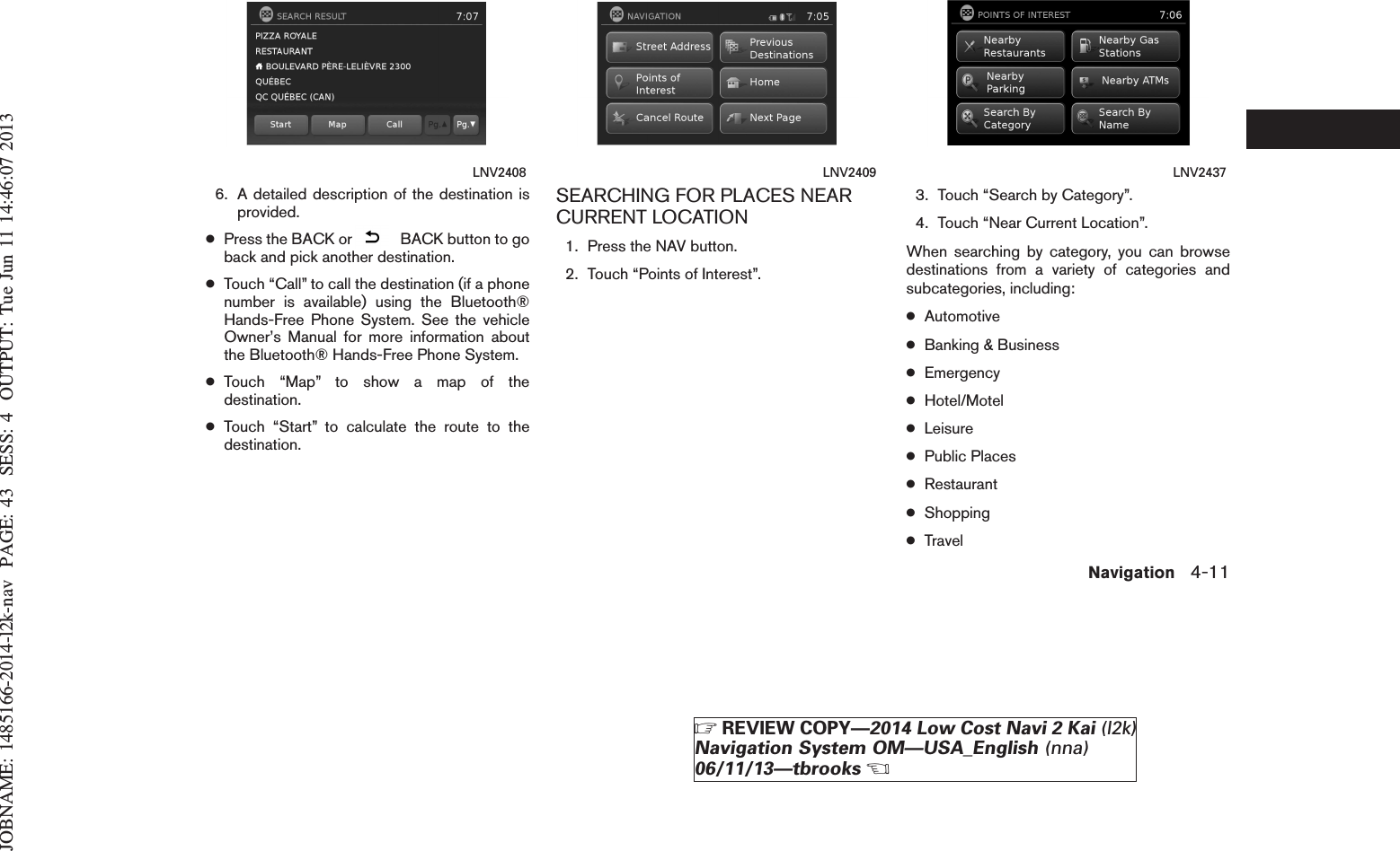 JOBNAME: 1485166-2014-l2k-nav PAGE: 43 SESS: 4 OUTPUT: Tue Jun 11 14:46:07 20136. A detailed description of the destination isprovided.●Press the BACK or BACK button to goback and pick another destination.●Touch “Call” to call the destination (if a phonenumber is available) using the Bluetooth®Hands-Free Phone System. See the vehicleOwner’s Manual for more information aboutthe Bluetooth® Hands-Free Phone System.●Touch “Map” to show a map of thedestination.●Touch “Start” to calculate the route to thedestination.SEARCHING FOR PLACES NEARCURRENT LOCATION1. Press the NAV button.2. Touch “Points of Interest”.3. Touch “Search by Category”.4. Touch “Near Current Location”.When searching by category, you can browsedestinations from a variety of categories andsubcategories, including:●Automotive●Banking &amp; Business●Emergency●Hotel/Motel●Leisure●Public Places●Restaurant●Shopping●TravelLNV2408 LNV2409 LNV2437Navigation 4-11ZREVIEW COPY—2014 Low Cost Navi 2 Kai (l2k)Navigation System OM—USA_English (nna)06/11/13—tbrooksX