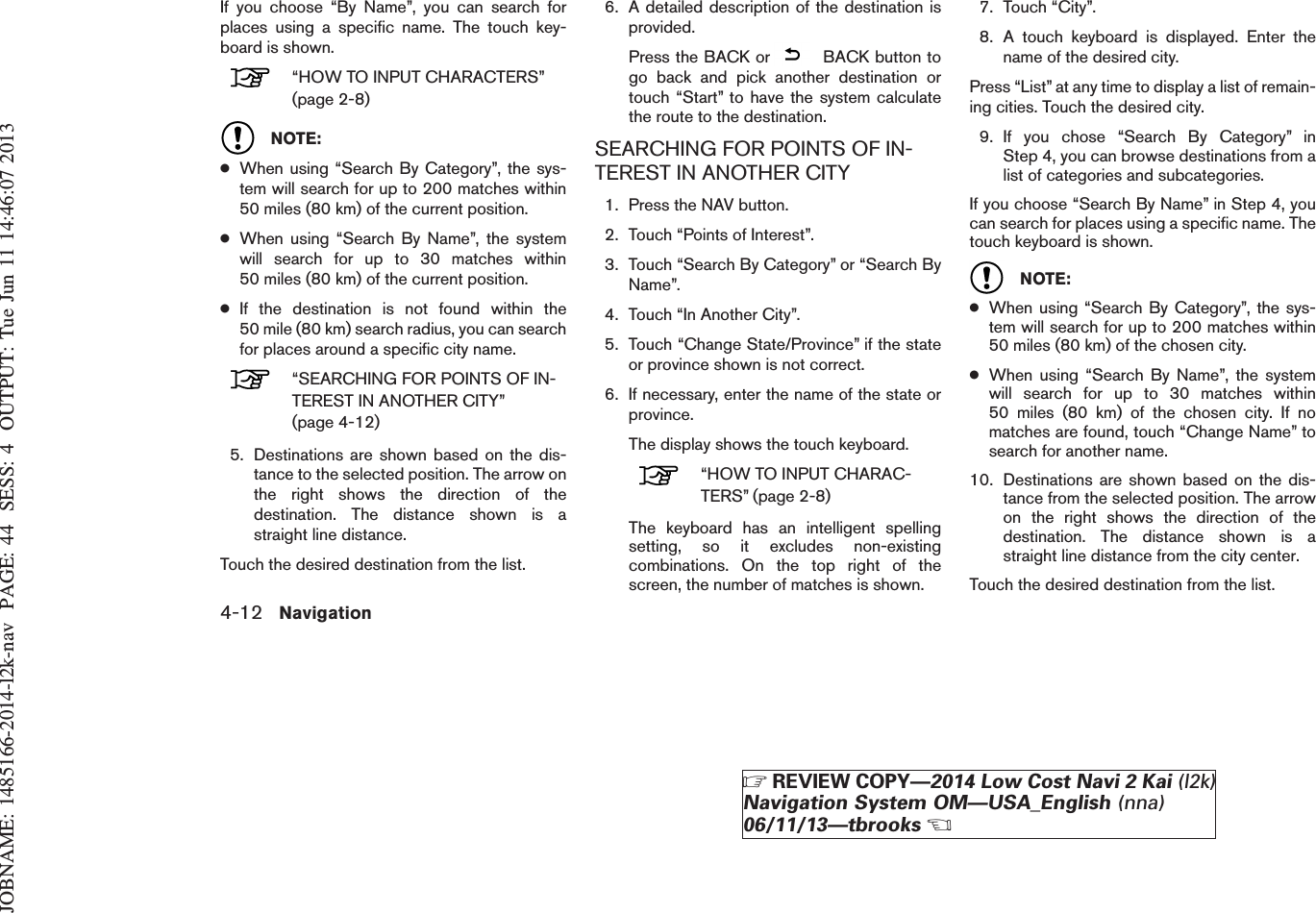 JOBNAME: 1485166-2014-l2k-nav PAGE: 44 SESS: 4 OUTPUT: Tue Jun 11 14:46:07 2013If you choose “By Name”, you can search forplaces using a specific name. The touch key-board is shown.“HOW TO INPUT CHARACTERS”(page 2-8)NOTE:●When using “Search By Category”, the sys-tem will search for up to 200 matches within50 miles (80 km) of the current position.●When using “Search By Name”, the systemwill search for up to 30 matches within50 miles (80 km) of the current position.●If the destination is not found within the50 mile (80 km) search radius, you can searchfor places around a specific city name.“SEARCHING FOR POINTS OF IN-TEREST IN ANOTHER CITY”(page 4-12)5. Destinations are shown based on the dis-tance to the selected position. The arrow onthe right shows the direction of thedestination. The distance shown is astraight line distance.Touch the desired destination from the list.6. A detailed description of the destination isprovided.Press the BACK or BACK button togo back and pick another destination ortouch “Start” to have the system calculatethe route to the destination.SEARCHING FOR POINTS OF IN-TEREST IN ANOTHER CITY1. Press the NAV button.2. Touch “Points of Interest”.3. Touch “Search By Category” or “Search ByName”.4. Touch “In Another City”.5. Touch “Change State/Province” if the stateor province shown is not correct.6. If necessary, enter the name of the state orprovince.The display shows the touch keyboard.“HOW TO INPUT CHARAC-TERS” (page 2-8)The keyboard has an intelligent spellingsetting, so it excludes non-existingcombinations. On the top right of thescreen, the number of matches is shown.7. Touch “City”.8. A touch keyboard is displayed. Enter thename of the desired city.Press “List” at any time to display a list of remain-ing cities. Touch the desired city.9. If you chose “Search By Category” inStep 4, you can browse destinations from alist of categories and subcategories.If you choose “Search By Name” in Step 4, youcan search for places using a specific name. Thetouch keyboard is shown.NOTE:●When using “Search By Category”, the sys-tem will search for up to 200 matches within50 miles (80 km) of the chosen city.●When using “Search By Name”, the systemwill search for up to 30 matches within50 miles (80 km) of the chosen city. If nomatches are found, touch “Change Name” tosearch for another name.10. Destinations are shown based on the dis-tance from the selected position. The arrowon the right shows the direction of thedestination. The distance shown is astraight line distance from the city center.Touch the desired destination from the list.4-12 NavigationZREVIEW COPY—2014 Low Cost Navi 2 Kai (l2k)Navigation System OM—USA_English (nna)06/11/13—tbrooksX
