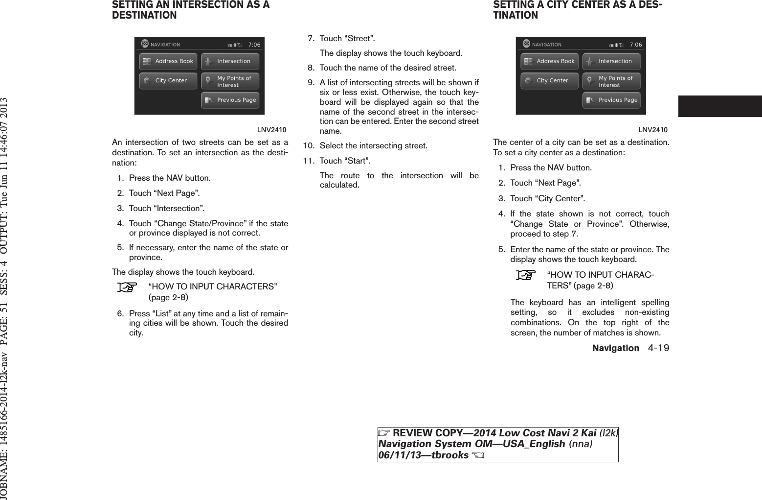 JOBNAME: 1485166-2014-l2k-nav PAGE: 51 SESS: 4 OUTPUT: Tue Jun 11 14:46:07 2013An intersection of two streets can be set as adestination. To set an intersection as the desti-nation:1. Press the NAV button.2. Touch “Next Page”.3. Touch “Intersection”.4. Touch “Change State/Province” if the stateor province displayed is not correct.5. If necessary, enter the name of the state orprovince.The display shows the touch keyboard.“HOW TO INPUT CHARACTERS”(page 2-8)6. Press “List” at any time and a list of remain-ing cities will be shown. Touch the desiredcity.7. Touch “Street”.The display shows the touch keyboard.8. Touch the name of the desired street.9. A list of intersecting streets will be shown ifsix or less exist. Otherwise, the touch key-board will be displayed again so that thename of the second street in the intersec-tion can be entered. Enter the second streetname.10. Select the intersecting street.11. Touch “Start”.The route to the intersection will becalculated.The center of a city can be set as a destination.To set a city center as a destination:1. Press the NAV button.2. Touch “Next Page”.3. Touch “City Center”.4. If the state shown is not correct, touch“Change State or Province”. Otherwise,proceed to step 7.5. Enter the name of the state or province. Thedisplay shows the touch keyboard.“HOW TO INPUT CHARAC-TERS” (page 2-8)The keyboard has an intelligent spellingsetting, so it excludes non-existingcombinations. On the top right of thescreen, the number of matches is shown.LNV2410 LNV2410SETTING AN INTERSECTION AS ADESTINATION SETTING A CITY CENTER AS A DES-TINATIONNavigation 4-19ZREVIEW COPY—2014 Low Cost Navi 2 Kai (l2k)Navigation System OM—USA_English (nna)06/11/13—tbrooksX