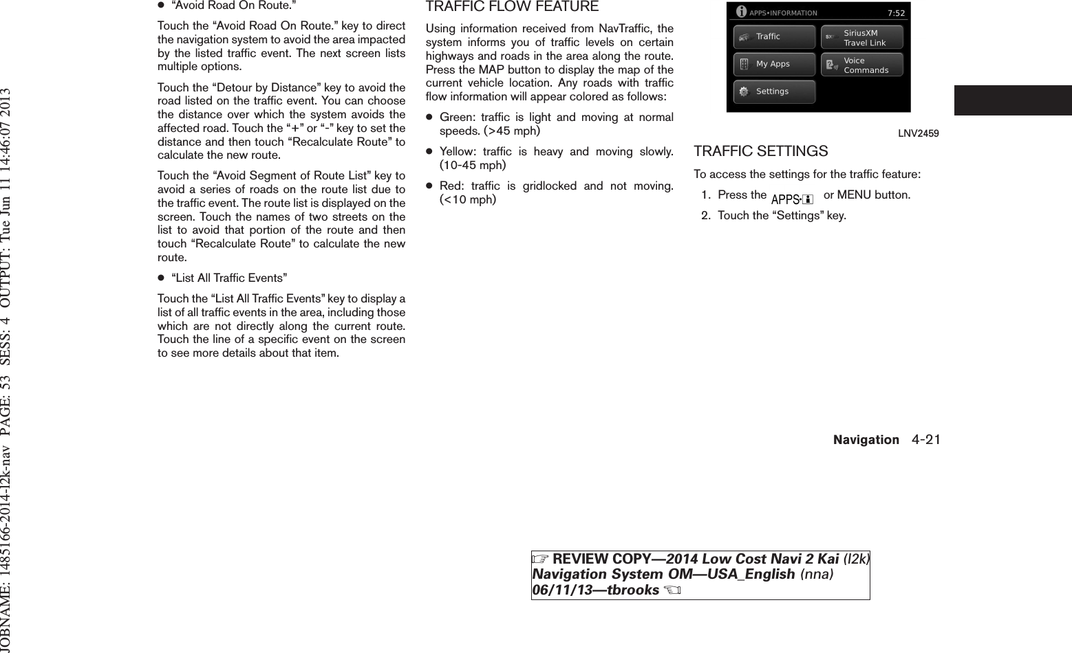 JOBNAME: 1485166-2014-l2k-nav PAGE: 53 SESS: 4 OUTPUT: Tue Jun 11 14:46:07 2013●“Avoid Road On Route.”Touch the “Avoid Road On Route.” key to directthe navigation system to avoid the area impactedby the listed traffic event. The next screen listsmultiple options.Touch the “Detour by Distance” key to avoid theroad listed on the traffic event. You can choosethe distance over which the system avoids theaffected road. Touch the “+” or “-” key to set thedistance and then touch “Recalculate Route” tocalculate the new route.Touch the “Avoid Segment of Route List” key toavoid a series of roads on the route list due tothe traffic event. The route list is displayed on thescreen. Touch the names of two streets on thelist to avoid that portion of the route and thentouch “Recalculate Route” to calculate the newroute.●“List All Traffic Events”Touch the “List All Traffic Events” key to display alist of all traffic events in the area, including thosewhich are not directly along the current route.Touch the line of a specific event on the screento see more details about that item.TRAFFIC FLOW FEATUREUsing information received from NavTraffic, thesystem informs you of traffic levels on certainhighways and roads in the area along the route.Press the MAP button to display the map of thecurrent vehicle location. Any roads with trafficflow information will appear colored as follows:●Green: traffic is light and moving at normalspeeds. (&gt;45 mph)●Yellow: traffic is heavy and moving slowly.(10-45 mph)●Red: traffic is gridlocked and not moving.(&lt;10 mph)TRAFFIC SETTINGSTo access the settings for the traffic feature:1. Press the or MENU button.2. Touch the “Settings” key.LNV2459Navigation 4-21ZREVIEW COPY—2014 Low Cost Navi 2 Kai (l2k)Navigation System OM—USA_English (nna)06/11/13—tbrooksX