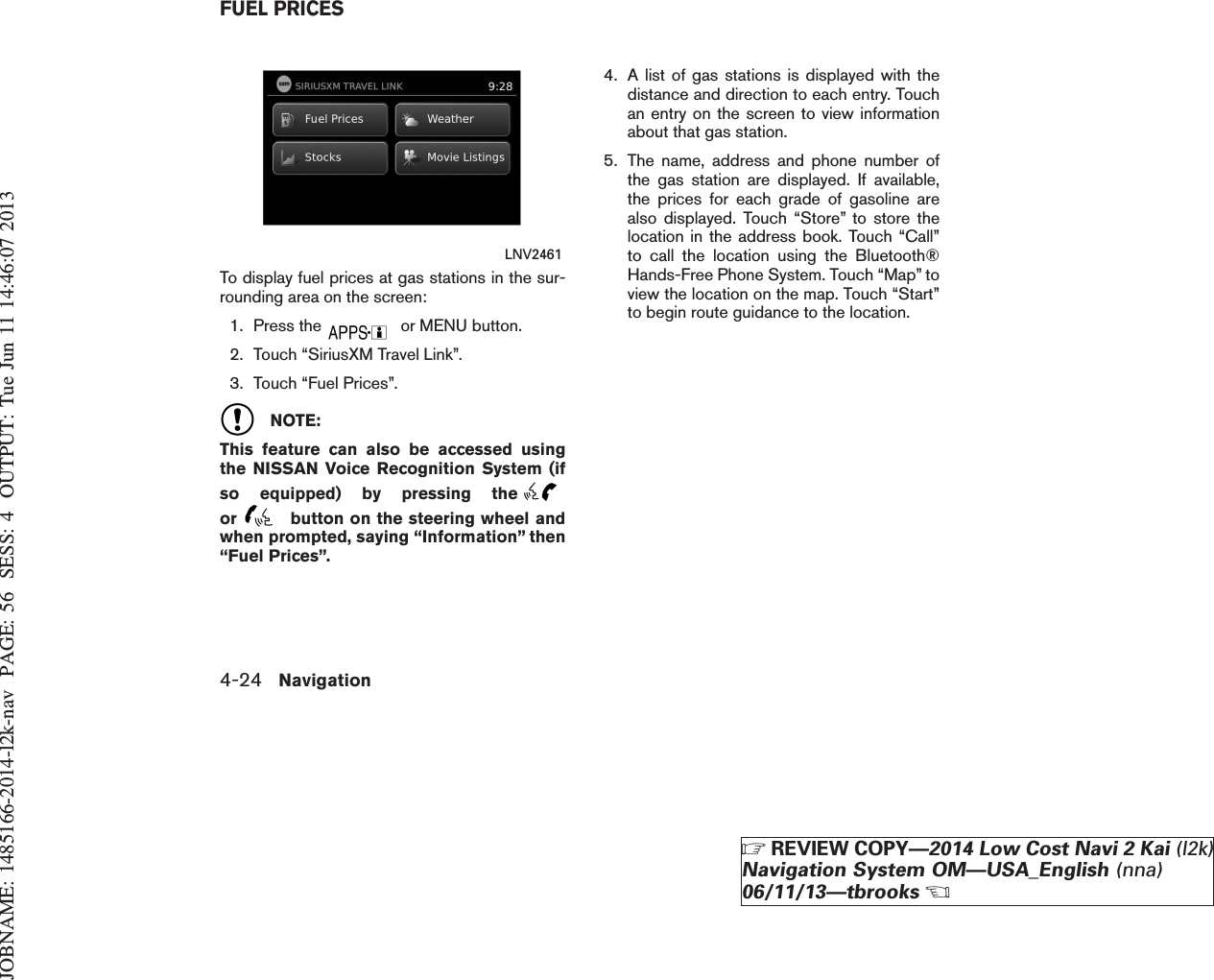 JOBNAME: 1485166-2014-l2k-nav PAGE: 56 SESS: 4 OUTPUT: Tue Jun 11 14:46:07 2013To display fuel prices at gas stations in the sur-rounding area on the screen:1. Press the or MENU button.2. Touch “SiriusXM Travel Link”.3. Touch “Fuel Prices”.NOTE:This feature can also be accessed usingthe NISSAN Voice Recognition System (ifso equipped) by pressing theor button on the steering wheel andwhen prompted, saying “Information” then“Fuel Prices”.4. A list of gas stations is displayed with thedistance and direction to each entry. Touchan entry on the screen to view informationabout that gas station.5. The name, address and phone number ofthe gas station are displayed. If available,the prices for each grade of gasoline arealso displayed. Touch “Store” to store thelocation in the address book. Touch “Call”to call the location using the Bluetooth®Hands-Free Phone System. Touch “Map” toview the location on the map. Touch “Start”to begin route guidance to the location.LNV2461FUEL PRICES4-24 NavigationZREVIEW COPY—2014 Low Cost Navi 2 Kai (l2k)Navigation System OM—USA_English (nna)06/11/13—tbrooksX