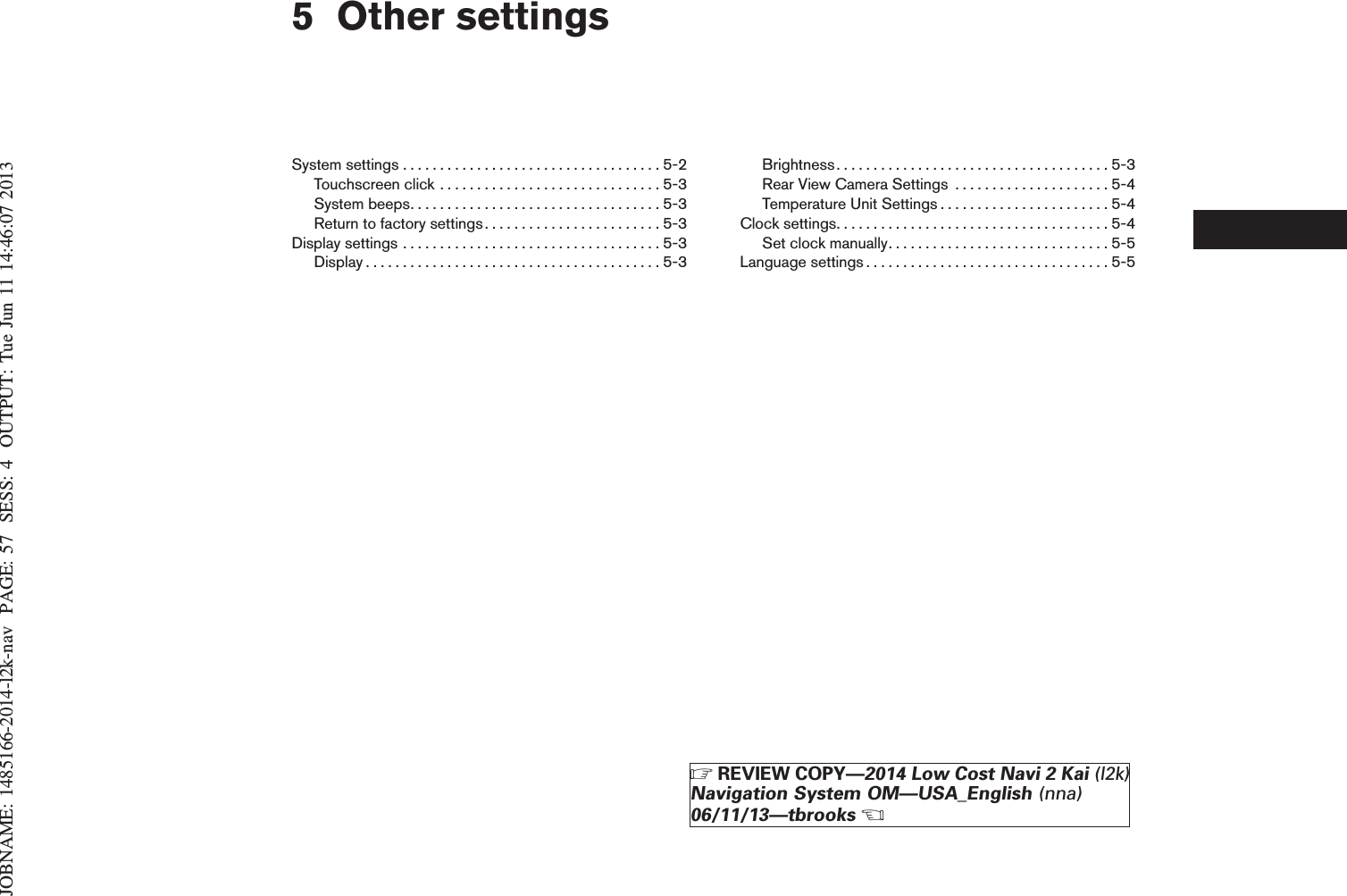 JOBNAME: 1485166-2014-l2k-nav PAGE: 57 SESS: 4 OUTPUT: Tue Jun 11 14:46:07 20135 Other settingsSystemsettings...................................5-2Touchscreenclick..............................5-3Systembeeps..................................5-3Return to factory settings. . . . . . . . . . . . . . . . . . . . . . . . 5-3Displaysettings...................................5-3Display........................................5-3Brightness.....................................5-3Rear View Camera Settings . . . . . . . . . . . . . . . . . . . . . 5-4Temperature Unit Settings . . . . . . . . . . . . . . . . . . . . . . . 5-4Clocksettings.....................................5-4Setclockmanually..............................5-5Languagesettings.................................5-5ZREVIEW COPY—2014 Low Cost Navi 2 Kai (l2k)Navigation System OM—USA_English (nna)06/11/13—tbrooksX