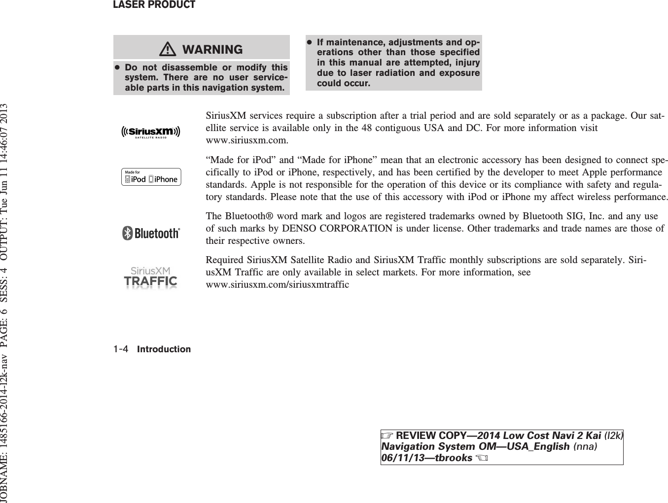 JOBNAME: 1485166-2014-l2k-nav PAGE: 6 SESS: 4 OUTPUT: Tue Jun 11 14:46:07 2013mWARNING●Do not disassemble or modify thissystem. There are no user service-able parts in this navigation system.●If maintenance, adjustments and op-erations other than those specifiedin this manual are attempted, injurydue to laser radiation and exposurecould occur.SiriusXM services require a subscription after a trial period and are sold separately or as a package. Our sat-ellite service is available only in the 48 contiguous USA and DC. For more information visitwww.siriusxm.com.“Made for iPod” and “Made for iPhone” mean that an electronic accessory has been designed to connect spe-cifically to iPod or iPhone, respectively, and has been certified by the developer to meet Apple performancestandards. Apple is not responsible for the operation of this device or its compliance with safety and regula-tory standards. Please note that the use of this accessory with iPod or iPhone my affect wireless performance.The Bluetooth® word mark and logos are registered trademarks owned by Bluetooth SIG, Inc. and any useof such marks by DENSO CORPORATION is under license. Other trademarks and trade names are those oftheir respective owners.Required SiriusXM Satellite Radio and SiriusXM Traffic monthly subscriptions are sold separately. Siri-usXM Traffic are only available in select markets. For more information, seewww.siriusxm.com/siriusxmtrafficLASER PRODUCT1-4 IntroductionZREVIEW COPY—2014 Low Cost Navi 2 Kai (l2k)Navigation System OM—USA_English (nna)06/11/13—tbrooksX