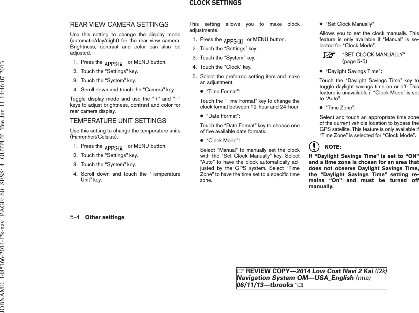 JOBNAME: 1485166-2014-l2k-nav PAGE: 60 SESS: 4 OUTPUT: Tue Jun 11 14:46:07 2013REAR VIEW CAMERA SETTINGSUse this setting to change the display mode(automatic/day/night) for the rear view camera.Brightness, contrast and color can also beadjusted.1. Press the or MENU button.2. Touch the “Settings” key.3. Touch the “System” key.4. Scroll down and touch the “Camera” key.Toggle display mode and use the “+” and “–”keys to adjust brightness, contrast and color forrear camera display.TEMPERATURE UNIT SETTINGSUse this setting to change the temperature units(Fahrenheit/Celsius).1. Press the or MENU button.2. Touch the “Settings” key.3. Touch the “System” key.4. Scroll down and touch the “TemperatureUnit” key.This setting allows you to make clockadjustments.1. Press the or MENU button.2. Touch the “Settings” key.3. Touch the “System” key.4. Touch the “Clock” key.5. Select the preferred setting item and makean adjustment.●“Time Format”:Touch the “Time Format” key to change theclock format between 12-hour and 24-hour.●“Date Format”:Touch the “Date Format” key to choose oneof five available date formats.●“Clock Mode”:Select “Manual” to manually set the clockwith the “Set Clock Manually” key. Select“Auto” to have the clock automatically ad-justed by the GPS system. Select “TimeZone” to have the time set to a specific timezone.●“Set Clock Manually”:Allows you to set the clock manually. Thisfeature is only available if “Manual” is se-lected for “Clock Mode”.“SET CLOCK MANUALLY”(page 5-5)●“Daylight Savings Time”:Touch the “Daylight Savings Time” key totoggle daylight savings time on or off. Thisfeature is unavailable if “Clock Mode” is setto “Auto”.●“Time Zone”:Select and touch an appropriate time zoneof the current vehicle location to bypass theGPS satellite. This feature is only available if“Time Zone” is selected for “Clock Mode”.NOTE:If “Daylight Savings Time” is set to “ON”and a time zone is chosen for an area thatdoes not observe Daylight Savings Time,the “Daylight Savings Time” setting re-mains “On” and must be turned offmanually.CLOCK SETTINGS5-4 Other settingsZREVIEW COPY—2014 Low Cost Navi 2 Kai (l2k)Navigation System OM—USA_English (nna)06/11/13—tbrooksX