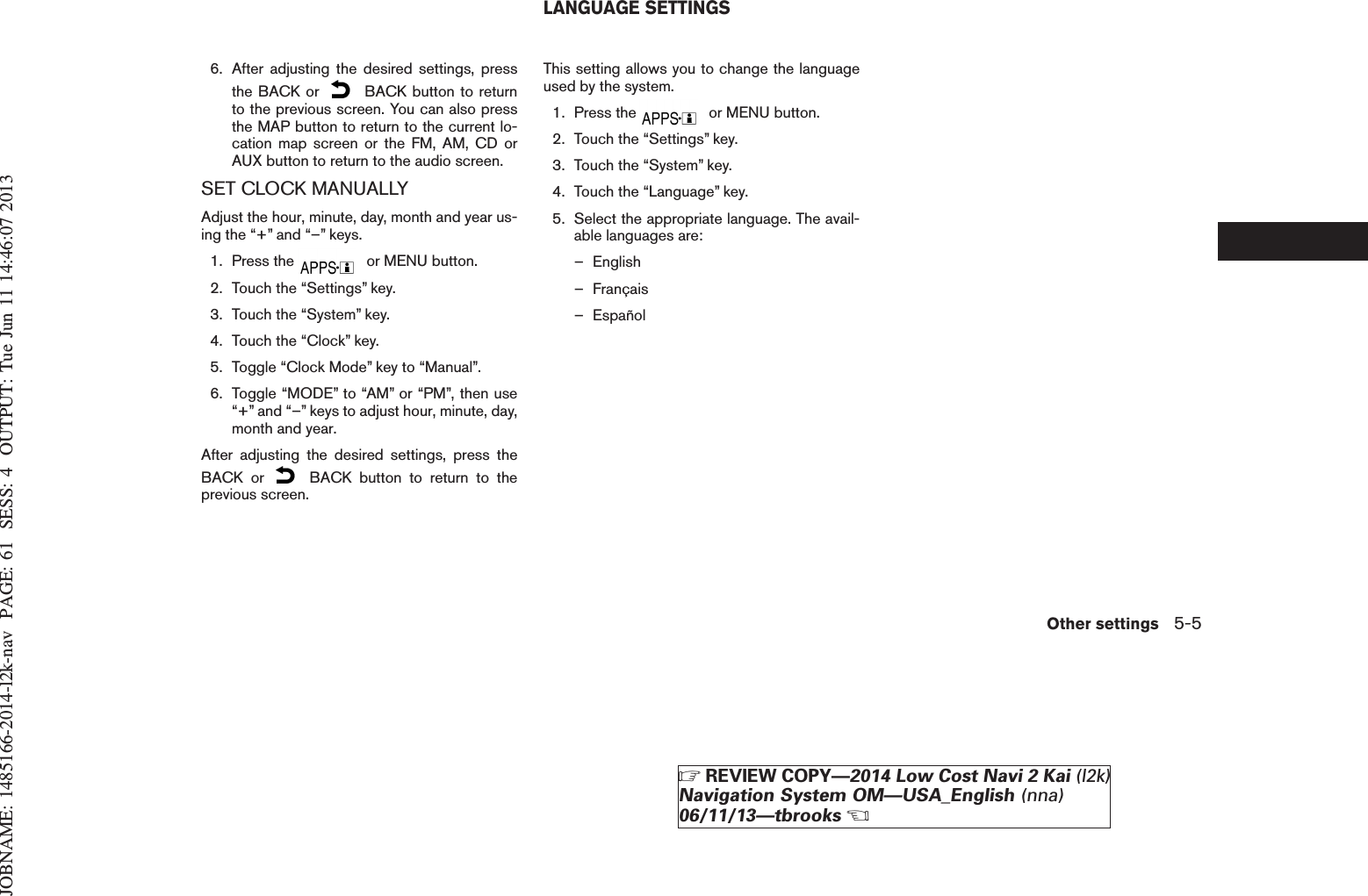 JOBNAME: 1485166-2014-l2k-nav PAGE: 61 SESS: 4 OUTPUT: Tue Jun 11 14:46:07 20136. After adjusting the desired settings, pressthe BACK or BACK button to returnto the previous screen. You can also pressthe MAP button to return to the current lo-cation map screen or the FM, AM, CD orAUX button to return to the audio screen.SET CLOCK MANUALLYAdjust the hour, minute, day, month and year us-ing the “+” and “–” keys.1. Press the or MENU button.2. Touch the “Settings” key.3. Touch the “System” key.4. Touch the “Clock” key.5. Toggle “Clock Mode” key to “Manual”.6. Toggle “MODE” to “AM” or “PM”, then use“+” and “–” keys to adjust hour, minute, day,month and year.After adjusting the desired settings, press theBACK or BACK button to return to theprevious screen.This setting allows you to change the languageused by the system.1. Press the or MENU button.2. Touch the “Settings” key.3. Touch the “System” key.4. Touch the “Language” key.5. Select the appropriate language. The avail-able languages are:– English– Français– EspañolLANGUAGE SETTINGSOther settings 5-5ZREVIEW COPY—2014 Low Cost Navi 2 Kai (l2k)Navigation System OM—USA_English (nna)06/11/13—tbrooksX