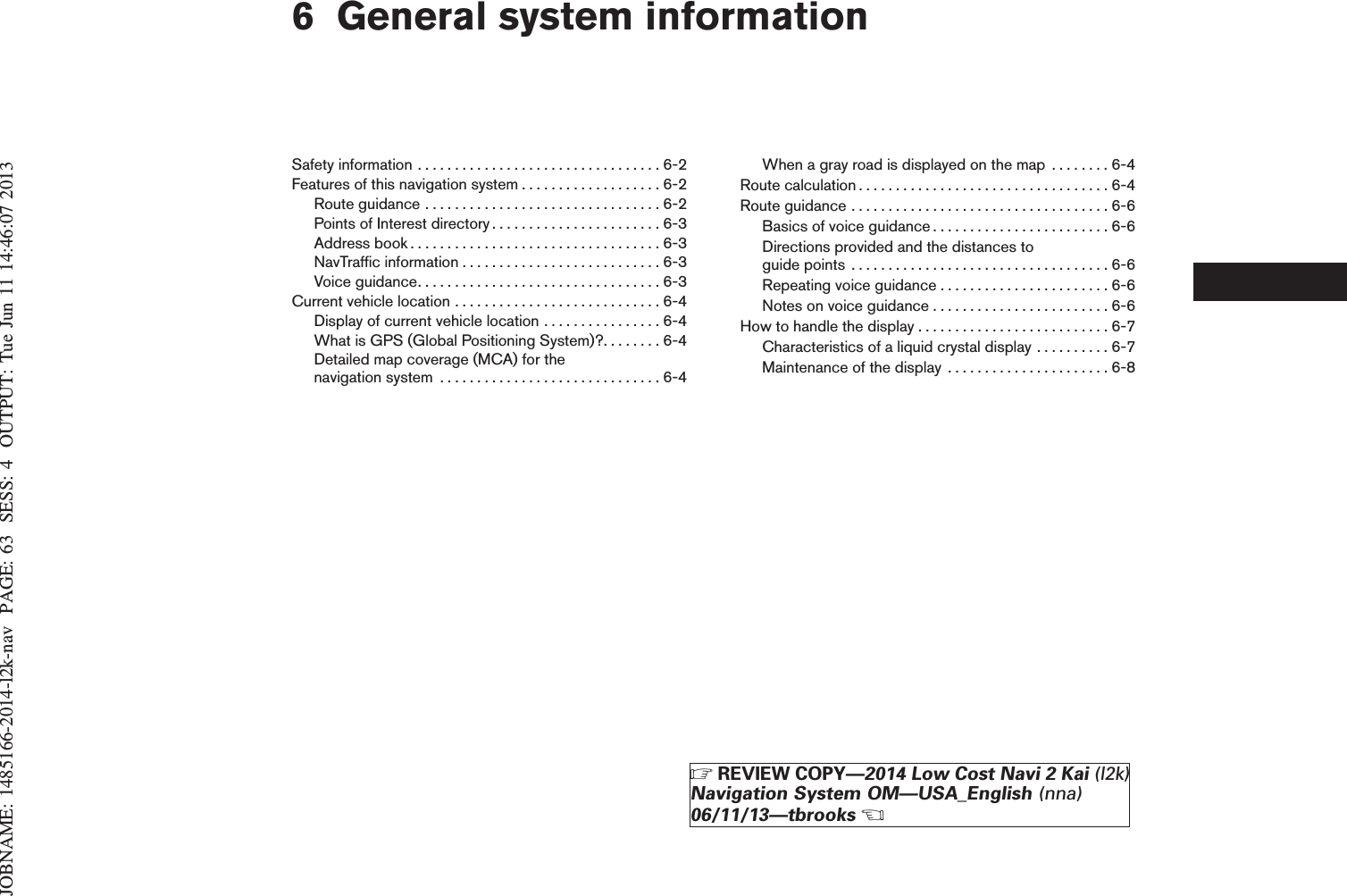 JOBNAME: 1485166-2014-l2k-nav PAGE: 63 SESS: 4 OUTPUT: Tue Jun 11 14:46:07 20136 General system informationSafetyinformation.................................6-2Features of this navigation system . . . . . . . . . . . . . . . . . . . 6-2Routeguidance................................6-2Points of Interest directory. . . . . . . . . . . . . . . . . . . . . . . 6-3Addressbook..................................6-3NavTrafficinformation...........................6-3Voiceguidance.................................6-3Currentvehiclelocation............................6-4Display of current vehicle location . . . . . . . . . . . . . . . . 6-4What is GPS (Global Positioning System)?. . . . . . . . 6-4Detailed map coverage (MCA) for thenavigationsystem ..............................6-4When a gray road is displayed on the map . . . . . . . . 6-4Routecalculation..................................6-4Routeguidance...................................6-6Basics of voice guidance . . . . . . . . . . . . . . . . . . . . . . . . 6-6Directions provided and the distances toguidepoints ...................................6-6Repeating voice guidance . . . . . . . . . . . . . . . . . . . . . . . 6-6Notes on voice guidance . . . . . . . . . . . . . . . . . . . . . . . . 6-6How to handle the display . . . . . . . . . . . . . . . . . . . . . . . . . . 6-7Characteristics of a liquid crystal display . . . . . . . . . . 6-7Maintenance of the display . . . . . . . . . . . . . . . . . . . . . . 6-8ZREVIEW COPY—2014 Low Cost Navi 2 Kai (l2k)Navigation System OM—USA_English (nna)06/11/13—tbrooksX