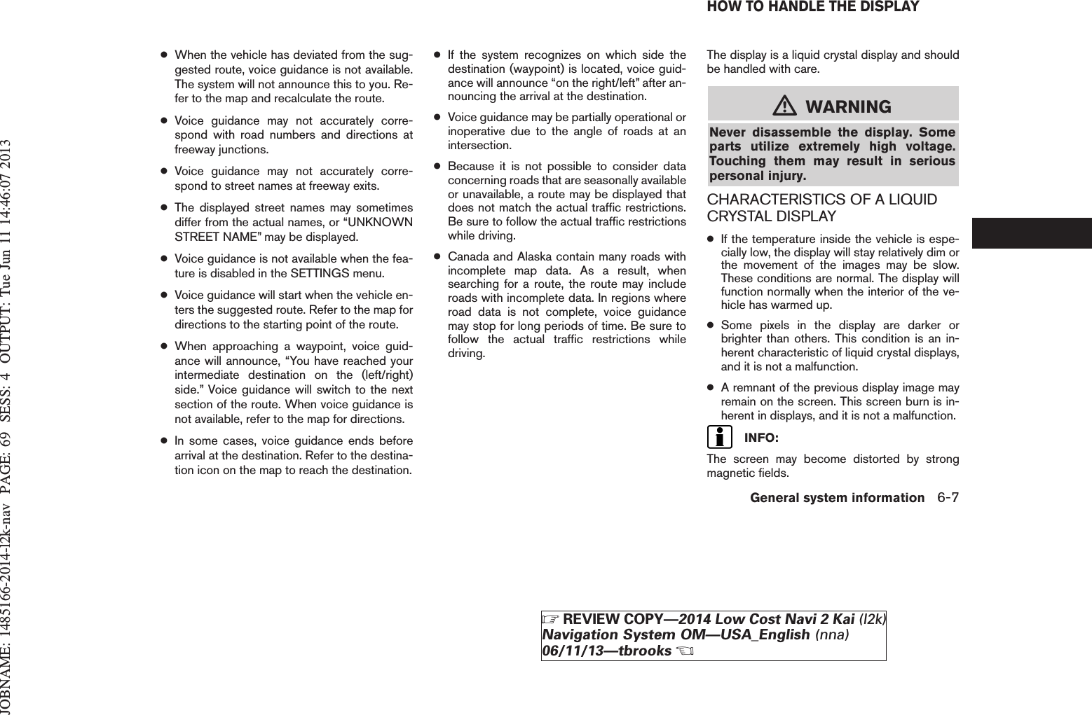 JOBNAME: 1485166-2014-l2k-nav PAGE: 69 SESS: 4 OUTPUT: Tue Jun 11 14:46:07 2013●When the vehicle has deviated from the sug-gested route, voice guidance is not available.The system will not announce this to you. Re-fer to the map and recalculate the route.●Voice guidance may not accurately corre-spond with road numbers and directions atfreeway junctions.●Voice guidance may not accurately corre-spond to street names at freeway exits.●The displayed street names may sometimesdiffer from the actual names, or “UNKNOWNSTREET NAME” may be displayed.●Voice guidance is not available when the fea-ture is disabled in the SETTINGS menu.●Voice guidance will start when the vehicle en-ters the suggested route. Refer to the map fordirections to the starting point of the route.●When approaching a waypoint, voice guid-ance will announce, “You have reached yourintermediate destination on the (left/right)side.” Voice guidance will switch to the nextsection of the route. When voice guidance isnot available, refer to the map for directions.●In some cases, voice guidance ends beforearrival at the destination. Refer to the destina-tion icon on the map to reach the destination.●If the system recognizes on which side thedestination (waypoint) is located, voice guid-ance will announce “on the right/left” after an-nouncing the arrival at the destination.●Voice guidance may be partially operational orinoperative due to the angle of roads at anintersection.●Because it is not possible to consider dataconcerning roads that are seasonally availableor unavailable, a route may be displayed thatdoes not match the actual traffic restrictions.Be sure to follow the actual traffic restrictionswhile driving.●Canada and Alaska contain many roads withincomplete map data. As a result, whensearching for a route, the route may includeroads with incomplete data. In regions whereroad data is not complete, voice guidancemay stop for long periods of time. Be sure tofollow the actual traffic restrictions whiledriving.The display is a liquid crystal display and shouldbe handled with care.mWARNINGNever disassemble the display. Someparts utilize extremely high voltage.Touching them may result in seriouspersonal injury.CHARACTERISTICS OF A LIQUIDCRYSTAL DISPLAY●If the temperature inside the vehicle is espe-cially low, the display will stay relatively dim orthe movement of the images may be slow.These conditions are normal. The display willfunction normally when the interior of the ve-hicle has warmed up.●Some pixels in the display are darker orbrighter than others. This condition is an in-herent characteristic of liquid crystal displays,and it is not a malfunction.●A remnant of the previous display image mayremain on the screen. This screen burn is in-herent in displays, and it is not a malfunction.INFO:The screen may become distorted by strongmagnetic fields.HOW TO HANDLE THE DISPLAYGeneral system information 6-7ZREVIEW COPY—2014 Low Cost Navi 2 Kai (l2k)Navigation System OM—USA_English (nna)06/11/13—tbrooksX