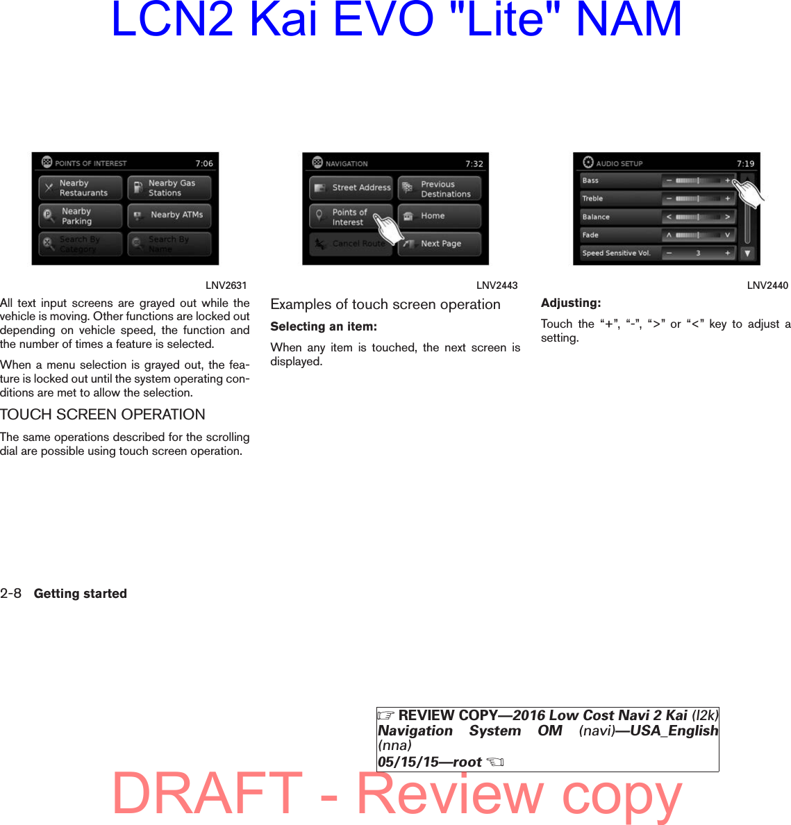 All text input screens are grayed out while thevehicle is moving. Other functions are locked outdepending on vehicle speed, the function andthe number of times a feature is selected.When a menu selection is grayed out, the fea-ture is locked out until the system operating con-ditions are met to allow the selection.TOUCH SCREEN OPERATIONThe same operations described for the scrollingdial are possible using touch screen operation.Examples of touch screen operationSelecting an item:When any item is touched, the next screen isdisplayed.Adjusting:Touch the “+”, “-”, “&gt;” or “&lt;” key to adjust asetting.LNV2631 LNV2443 LNV24402-8 Getting startedZREVIEW COPY—2016 Low Cost Navi 2 Kai (l2k)Navigation System OM (navi)—USA_English(nna)05/15/15—rootXDRAFT - Review copyLCN2 Kai EVO &quot;Lite&quot; NAM