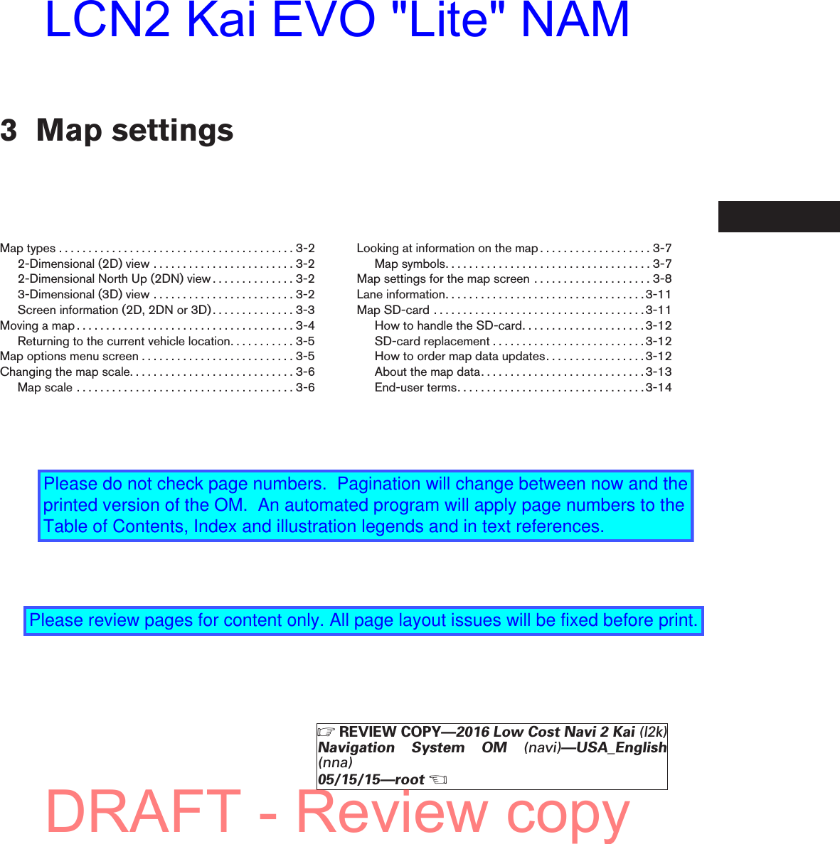 3 Map settingsMaptypes........................................3-22-Dimensional (2D) view . . . . . . . . . . . . . . . . . . . . . . . . 3-22-Dimensional North Up (2DN) view . . . . . . . . . . . . . . 3-23-Dimensional (3D) view . . . . . . . . . . . . . . . . . . . . . . . . 3-2Screen information (2D, 2DN or 3D) . . . . . . . . . . . . . . 3-3Movingamap.....................................3-4Returning to the current vehicle location. . . . . . . . . . . 3-5Mapoptionsmenuscreen..........................3-5Changingthemapscale............................3-6Mapscale.....................................3-6Looking at information on the map . . . . . . . . . . . . . . . . . . . 3-7Mapsymbols...................................3-7Map settings for the map screen . . . . . . . . . . . . . . . . . . . . 3-8Laneinformation..................................3-11MapSD-card....................................3-11How to handle the SD-card. . . . . . . . . . . . . . . . . . . . .3-12SD-cardreplacement..........................3-12How to order map data updates. . . . . . . . . . . . . . . . .3-12Aboutthemapdata............................3-13End-userterms................................3-14ZREVIEW COPY—2016 Low Cost Navi 2 Kai (l2k)Navigation System OM (navi)—USA_English(nna)05/15/15—rootXDRAFT - Review copyLCN2 Kai EVO &quot;Lite&quot; NAMPlease do not check page numbers.  Pagination will change between now and the printed version of the OM.  An automated program will apply page numbers to the Table of Contents, Index and illustration legends and in text references.Please review pages for content only. All page layout issues will be fixed before print.