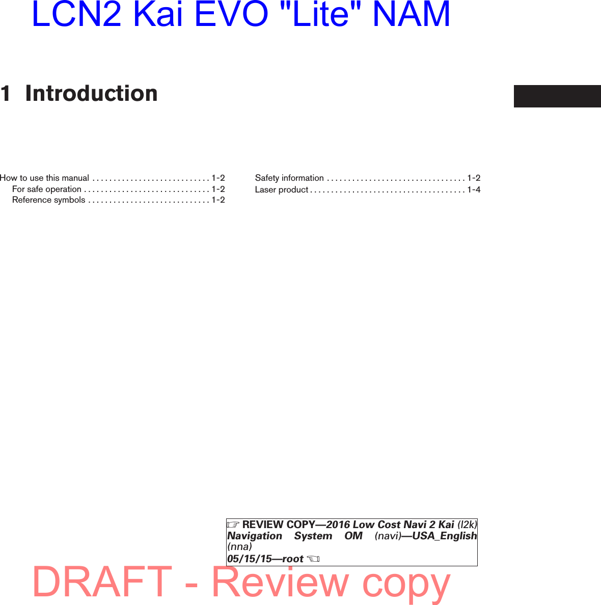 1 IntroductionHowtousethismanual ............................1-2Forsafeoperation..............................1-2Referencesymbols.............................1-2Safetyinformation.................................1-2Laserproduct.....................................1-4ZREVIEW COPY—2016 Low Cost Navi 2 Kai (l2k)Navigation System OM (navi)—USA_English(nna)05/15/15—rootXDRAFT - Review copyLCN2 Kai EVO &quot;Lite&quot; NAM