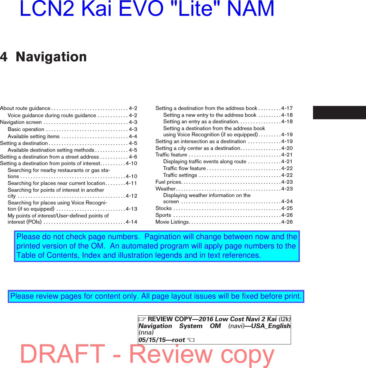 4 NavigationAboutrouteguidance..............................4-2Voice guidance during route guidance . . . . . . . . . . . . 4-2Navigationscreen .................................4-3Basicoperation ................................4-3Available setting items . . . . . . . . . . . . . . . . . . . . . . . . . . 4-4Settingadestination...............................4-5Available destination setting methods . . . . . . . . . . . . . 4-5Setting a destination from a street address . . . . . . . . . . . 4-6Setting a destination from points of interest. . . . . . . . . .4-10Searching for nearby restaurants or gas sta-tions.........................................4-10Searching for places near current location. . . . . . . .4-11Searching for points of interest in anothercity ..........................................4-12Searching for places using Voice Recogni-tion(ifsoequipped) ...........................4-13My points of interest/User-defined points ofinterest(POIs) ................................4-14Setting a destination from the address book . . . . . . . . .4-17Setting a new entry to the address book . . . . . . . . .4-18Setting an entry as a destination. . . . . . . . . . . . . . . . . 4-18Setting a destination from the address bookusing Voice Recognition (if so equipped). . . . . . . . .4-19Setting an intersection as a destination . . . . . . . . . . . . .4-19Setting a city center as a destination. . . . . . . . . . . . . . . .4-20Trafficfeature....................................4-21Displaying traffic events along route . . . . . . . . . . . . . 4-21Trafficflowfeature.............................4-22Trafficsettings ................................4-22Fuelprices.......................................4-23Weather.........................................4-23Displaying weather information on thescreen .......................................4-24Stocks..........................................4-25Sports ..........................................4-26MovieListings....................................4-26ZREVIEW COPY—2016 Low Cost Navi 2 Kai (l2k)Navigation System OM (navi)—USA_English(nna)05/15/15—rootXDRAFT - Review copyLCN2 Kai EVO &quot;Lite&quot; NAMPlease do not check page numbers.  Pagination will change between now and the printed version of the OM.  An automated program will apply page numbers to the Table of Contents, Index and illustration legends and in text references.Please review pages for content only. All page layout issues will be fixed before print.