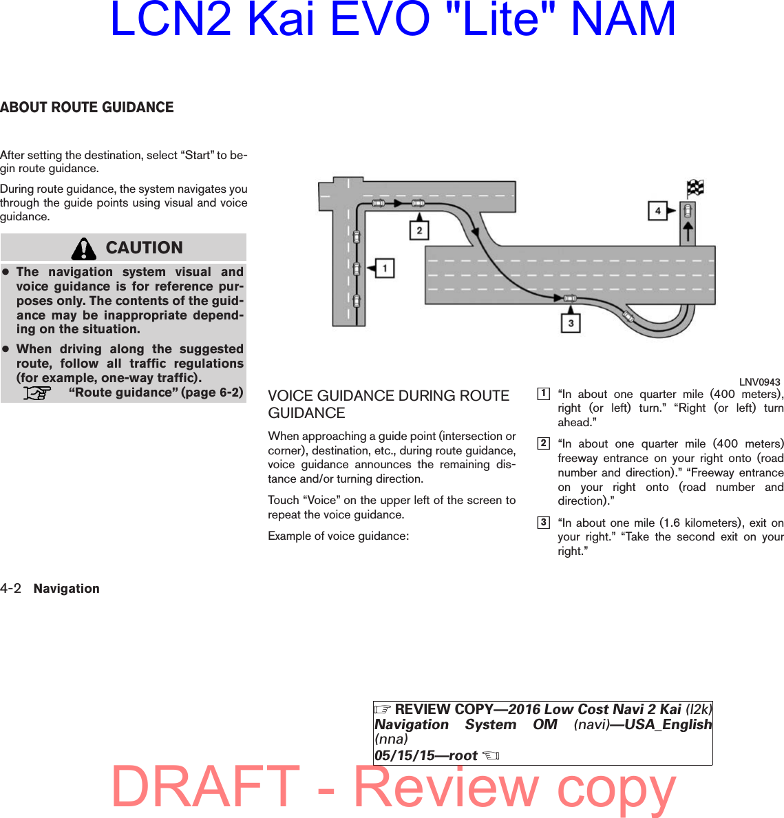 After setting the destination, select “Start” to be-gin route guidance.During route guidance, the system navigates youthrough the guide points using visual and voiceguidance.CAUTION●The navigation system visual andvoice guidance is for reference pur-poses only. The contents of the guid-ance may be inappropriate depend-ing on the situation.●When driving along the suggestedroute, follow all traffic regulations(for example, one-way traffic).“Route guidance” (page 6-2) VOICE GUIDANCE DURING ROUTEGUIDANCEWhen approaching a guide point (intersection orcorner), destination, etc., during route guidance,voice guidance announces the remaining dis-tance and/or turning direction.Touch “Voice” on the upper left of the screen torepeat the voice guidance.Example of voice guidance:h1“In about one quarter mile (400 meters),right (or left) turn.” “Right (or left) turnahead.”h2“In about one quarter mile (400 meters)freeway entrance on your right onto (roadnumber and direction).” “Freeway entranceon your right onto (road number anddirection).”h3“In about one mile (1.6 kilometers), exit onyour right.” “Take the second exit on yourright.”LNV0943ABOUT ROUTE GUIDANCE4-2 NavigationZREVIEW COPY—2016 Low Cost Navi 2 Kai (l2k)Navigation System OM (navi)—USA_English(nna)05/15/15—rootXDRAFT - Review copyLCN2 Kai EVO &quot;Lite&quot; NAM