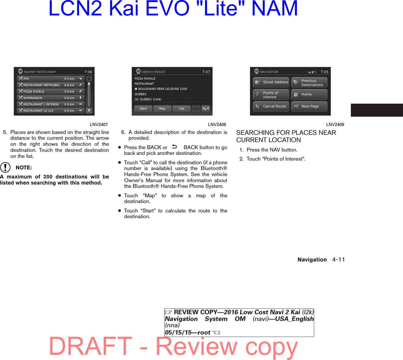 5. Places are shown based on the straight linedistance to the current position. The arrowon the right shows the direction of thedestination. Touch the desired destinationon the list.NOTE:A maximum of 200 destinations will belisted when searching with this method.6. A detailed description of the destination isprovided.●Press the BACK or BACK button to goback and pick another destination.●Touch “Call” to call the destination (if a phonenumber is available) using the Bluetooth®Hands-Free Phone System. See the vehicleOwner’s Manual for more information aboutthe Bluetooth® Hands-Free Phone System.●Touch “Map” to show a map of thedestination.●Touch “Start” to calculate the route to thedestination.SEARCHING FOR PLACES NEARCURRENT LOCATION1. Press the NAV button.2. Touch “Points of Interest”.LNV2407 LNV2408 LNV2409Navigation 4-11ZREVIEW COPY—2016 Low Cost Navi 2 Kai (l2k)Navigation System OM (navi)—USA_English(nna)05/15/15—rootXDRAFT - Review copyLCN2 Kai EVO &quot;Lite&quot; NAM
