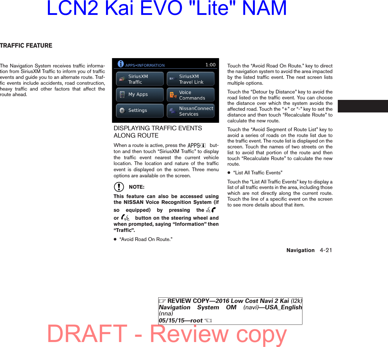 The Navigation System receives traffic informa-tion from SiriusXM Traffic to inform you of trafficevents and guide you to an alternate route. Traf-fic events include accidents, road construction,heavy traffic and other factors that affect theroute ahead.DISPLAYING TRAFFIC EVENTSALONG ROUTEWhen a route is active, press the but-ton and then touch “SiriusXM Traffic” to displaythe traffic event nearest the current vehiclelocation. The location and nature of the trafficevent is displayed on the screen. Three menuoptions are available on the screen.NOTE:This feature can also be accessed usingthe NISSAN Voice Recognition System (ifso equipped) by pressing theor button on the steering wheel andwhen prompted, saying “Information” then“Traffic”.●“Avoid Road On Route.”Touch the “Avoid Road On Route.” key to directthe navigation system to avoid the area impactedby the listed traffic event. The next screen listsmultiple options.Touch the “Detour by Distance” key to avoid theroad listed on the traffic event. You can choosethe distance over which the system avoids theaffected road. Touch the “+” or “-” key to set thedistance and then touch “Recalculate Route” tocalculate the new route.Touch the “Avoid Segment of Route List” key toavoid a series of roads on the route list due tothe traffic event. The route list is displayed on thescreen. Touch the names of two streets on thelist to avoid that portion of the route and thentouch “Recalculate Route” to calculate the newroute.●“List All Traffic Events”Touch the “List All Traffic Events” key to display alist of all traffic events in the area, including thosewhich are not directly along the current route.Touch the line of a specific event on the screento see more details about that item.lnv2704LNV2704TRAFFIC FEATURENavigation 4-21ZREVIEW COPY—2016 Low Cost Navi 2 Kai (l2k)Navigation System OM (navi)—USA_English(nna)05/15/15—rootXDRAFT - Review copyLCN2 Kai EVO &quot;Lite&quot; NAM