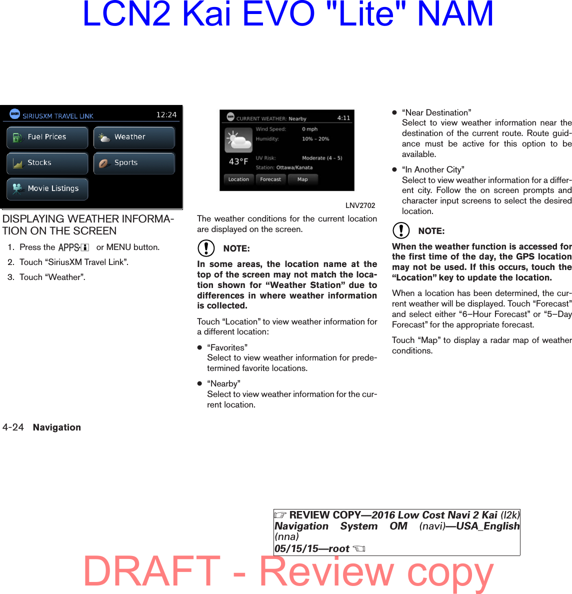 DISPLAYING WEATHER INFORMA-TION ON THE SCREEN1. Press the or MENU button.2. Touch “SiriusXM Travel Link”.3. Touch “Weather”.The weather conditions for the current locationare displayed on the screen.NOTE:In some areas, the location name at thetop of the screen may not match the loca-tion shown for “Weather Station” due todifferences in where weather informationis collected.Touch “Location” to view weather information fora different location:●“Favorites”Select to view weather information for prede-termined favorite locations.●“Nearby”Select to view weather information for the cur-rent location.●“Near Destination”Select to view weather information near thedestination of the current route. Route guid-ance must be active for this option to beavailable.●“In Another City”Select to view weather information for a differ-ent city. Follow the on screen prompts andcharacter input screens to select the desiredlocation.NOTE:When the weather function is accessed forthe first time of the day, the GPS locationmay not be used. If this occurs, touch the“Location” key to update the location.When a location has been determined, the cur-rent weather will be displayed. Touch “Forecast”and select either “6–Hour Forecast” or “5–DayForecast” for the appropriate forecast.Touch “Map” to display a radar map of weatherconditions.lnv2705LNV2705 LNV27024-24 NavigationZREVIEW COPY—2016 Low Cost Navi 2 Kai (l2k)Navigation System OM (navi)—USA_English(nna)05/15/15—rootXDRAFT - Review copyLCN2 Kai EVO &quot;Lite&quot; NAM