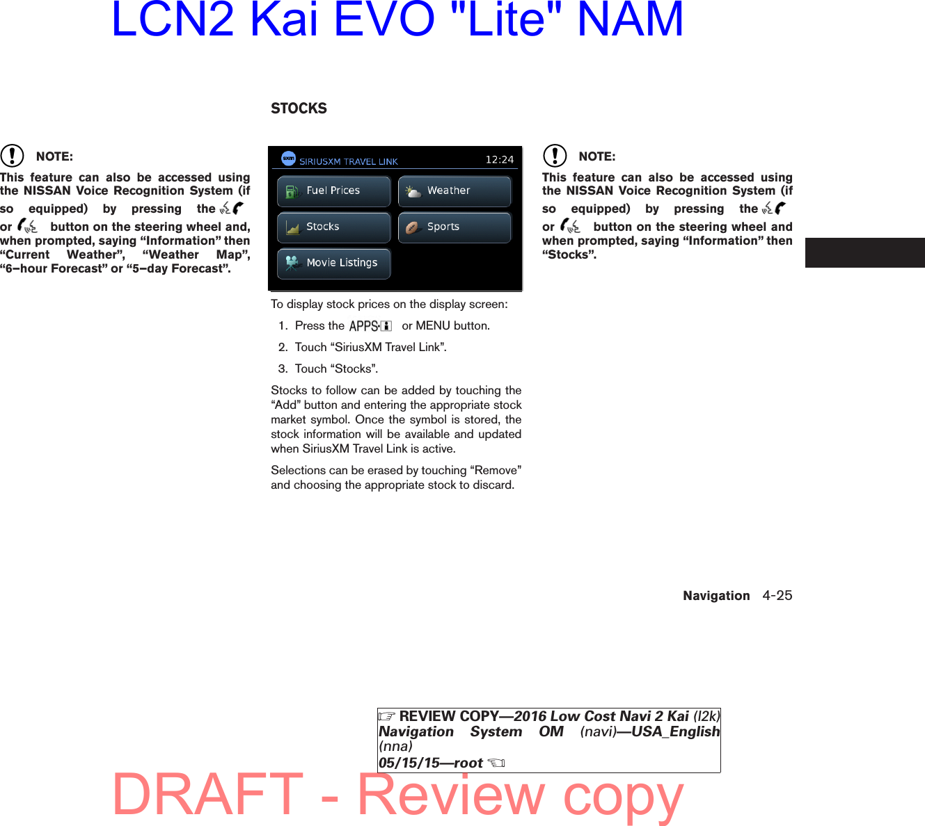 NOTE:This feature can also be accessed usingthe NISSAN Voice Recognition System (ifso equipped) by pressing theor button on the steering wheel and,when prompted, saying “Information” then“Current Weather”, “Weather Map”,“6–hour Forecast” or “5–day Forecast”.To display stock prices on the display screen:1. Press the or MENU button.2. Touch “SiriusXM Travel Link”.3. Touch “Stocks”.Stocks to follow can be added by touching the“Add” button and entering the appropriate stockmarket symbol. Once the symbol is stored, thestock information will be available and updatedwhen SiriusXM Travel Link is active.Selections can be erased by touching “Remove”and choosing the appropriate stock to discard.NOTE:This feature can also be accessed usingthe NISSAN Voice Recognition System (ifso equipped) by pressing theor button on the steering wheel andwhen prompted, saying “Information” then“Stocks”.lnv2705LNV2705STOCKSNavigation 4-25ZREVIEW COPY—2016 Low Cost Navi 2 Kai (l2k)Navigation System OM (navi)—USA_English(nna)05/15/15—rootXDRAFT - Review copyLCN2 Kai EVO &quot;Lite&quot; NAM