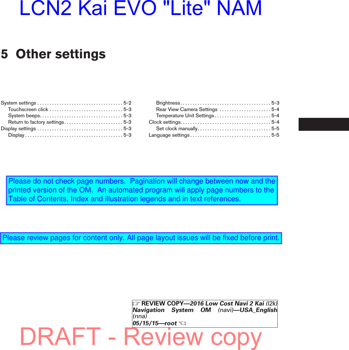 5 Other settingsSystemsettings...................................5-2Touchscreenclick..............................5-3Systembeeps..................................5-3Return to factory settings. . . . . . . . . . . . . . . . . . . . . . . . 5-3Displaysettings...................................5-3Display........................................5-3Brightness.....................................5-3Rear View Camera Settings . . . . . . . . . . . . . . . . . . . . . 5-4Temperature Unit Settings . . . . . . . . . . . . . . . . . . . . . . . 5-4Clocksettings.....................................5-4Setclockmanually..............................5-5Languagesettings.................................5-5ZREVIEW COPY—2016 Low Cost Navi 2 Kai (l2k)Navigation System OM (navi)—USA_English(nna)05/15/15—rootXDRAFT - Review copyLCN2 Kai EVO &quot;Lite&quot; NAMPlease do not check page numbers.  Pagination will change between now and the printed version of the OM.  An automated program will apply page numbers to the Table of Contents, Index and illustration legends and in text references.Please review pages for content only. All page layout issues will be fixed before print.
