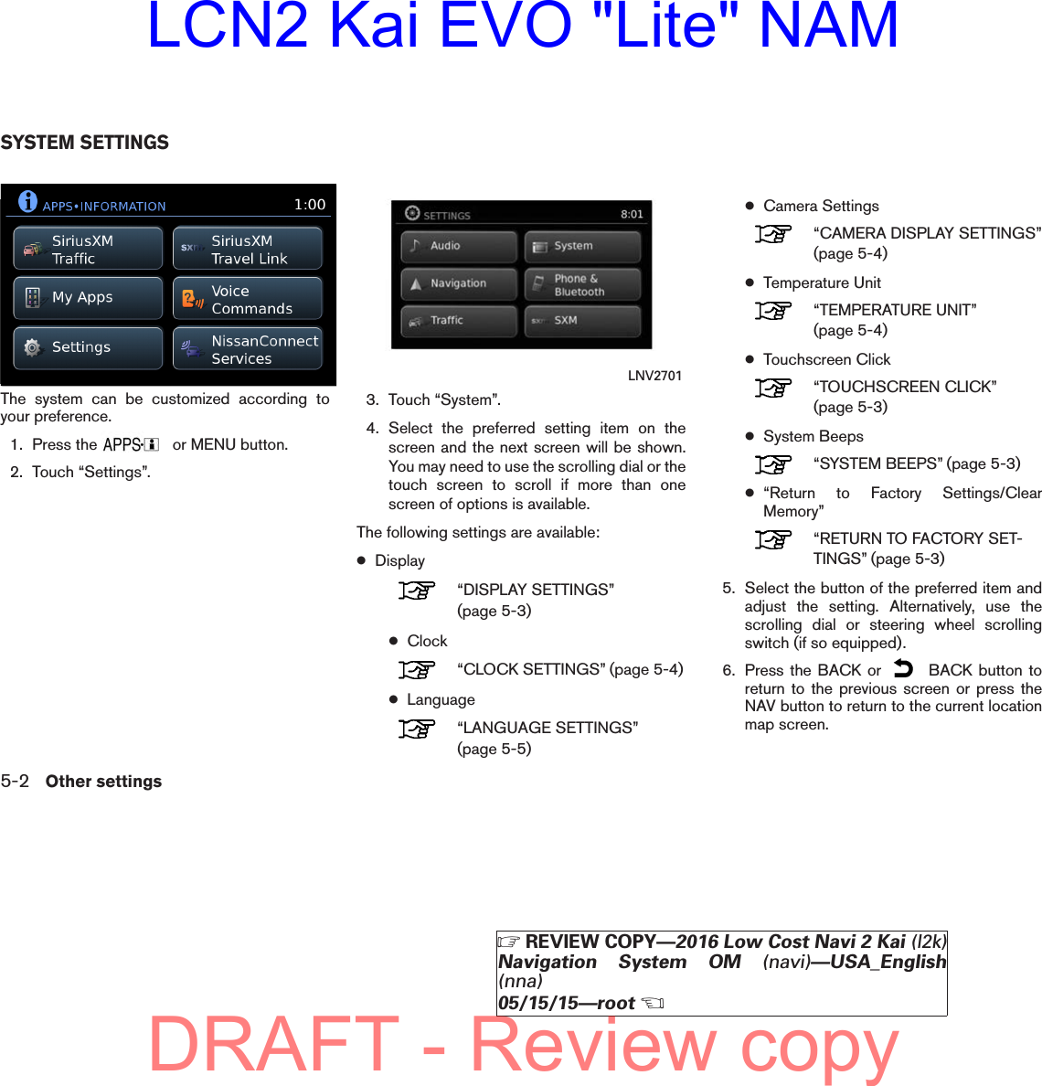 The system can be customized according toyour preference.1. Press the or MENU button.2. Touch “Settings”.3. Touch “System”.4. Select the preferred setting item on thescreen and the next screen will be shown.You may need to use the scrolling dial or thetouch screen to scroll if more than onescreen of options is available.The following settings are available:●Display“DISPLAY SETTINGS”(page 5-3)●Clock“CLOCK SETTINGS” (page 5-4)●Language“LANGUAGE SETTINGS”(page 5-5)●Camera Settings“CAMERA DISPLAY SETTINGS”(page 5-4)●Temperature Unit“TEMPERATURE UNIT”(page 5-4)●Touchscreen Click“TOUCHSCREEN CLICK”(page 5-3)●System Beeps“SYSTEM BEEPS” (page 5-3)●“Return to Factory Settings/ClearMemory”“RETURN TO FACTORY SET-TINGS” (page 5-3)5. Select the button of the preferred item andadjust the setting. Alternatively, use thescrolling dial or steering wheel scrollingswitch (if so equipped).6. Press the BACK or BACK button toreturn to the previous screen or press theNAV button to return to the current locationmap screen.lnv2704LNV2704 LNV2701SYSTEM SETTINGS5-2 Other settingsZREVIEW COPY—2016 Low Cost Navi 2 Kai (l2k)Navigation System OM (navi)—USA_English(nna)05/15/15—rootXDRAFT - Review copyLCN2 Kai EVO &quot;Lite&quot; NAM