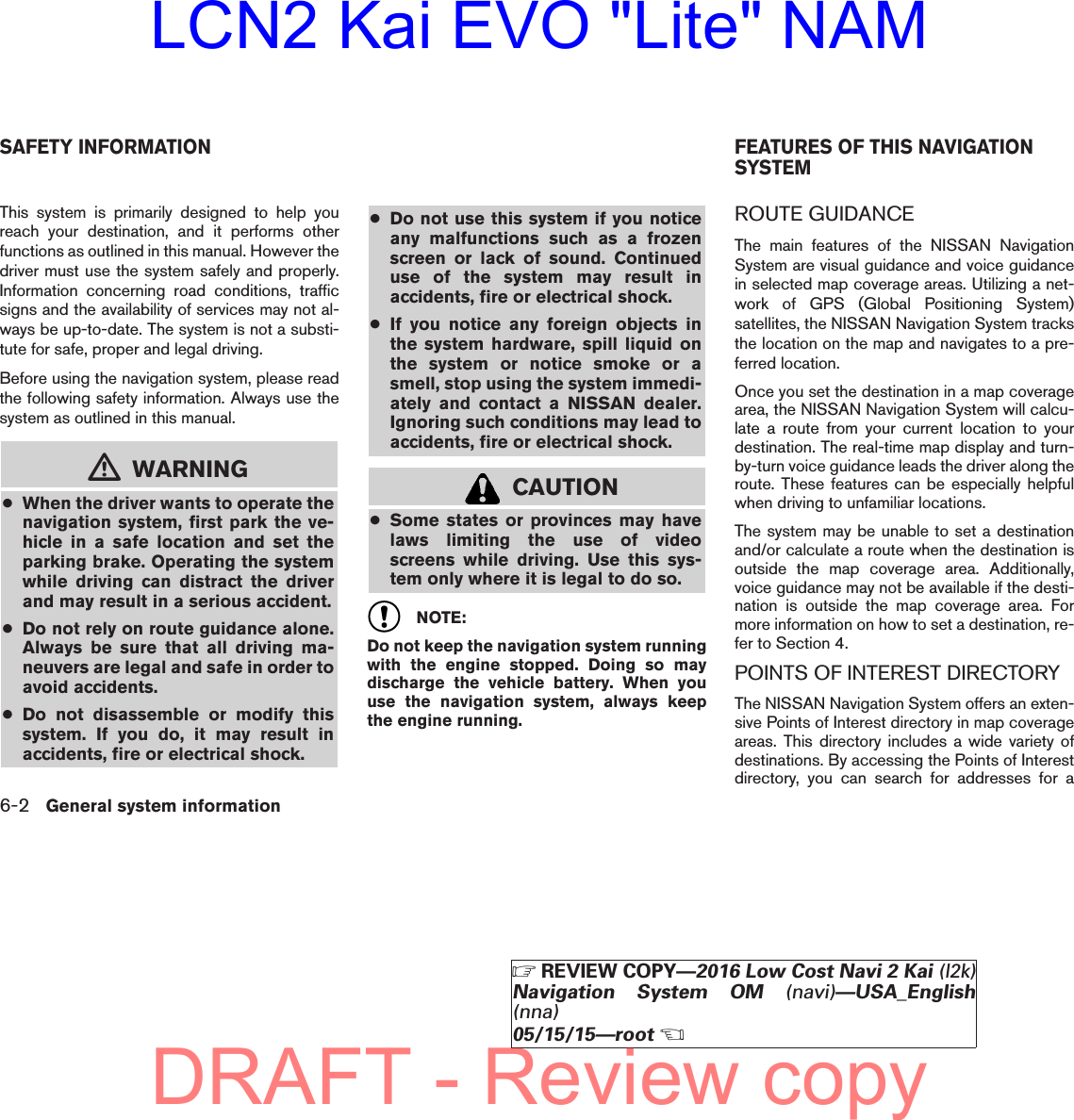 This system is primarily designed to help youreach your destination, and it performs otherfunctions as outlined in this manual. However thedriver must use the system safely and properly.Information concerning road conditions, trafficsigns and the availability of services may not al-ways be up-to-date. The system is not a substi-tute for safe, proper and legal driving.Before using the navigation system, please readthe following safety information. Always use thesystem as outlined in this manual.mWARNING●When the driver wants to operate thenavigation system, first park the ve-hicle in a safe location and set theparking brake. Operating the systemwhile driving can distract the driverand may result in a serious accident.●Do not rely on route guidance alone.Always be sure that all driving ma-neuvers are legal and safe in order toavoid accidents.●Do not disassemble or modify thissystem. If you do, it may result inaccidents, fire or electrical shock.●Do not use this system if you noticeany malfunctions such as a frozenscreen or lack of sound. Continueduse of the system may result inaccidents, fire or electrical shock.●If you notice any foreign objects inthe system hardware, spill liquid onthe system or notice smoke or asmell, stop using the system immedi-ately and contact a NISSAN dealer.Ignoring such conditions may lead toaccidents, fire or electrical shock.CAUTION●Some states or provinces may havelaws limiting the use of videoscreens while driving. Use this sys-tem only where it is legal to do so.NOTE:Do not keep the navigation system runningwith the engine stopped. Doing so maydischarge the vehicle battery. When youuse the navigation system, always keepthe engine running.ROUTE GUIDANCEThe main features of the NISSAN NavigationSystem are visual guidance and voice guidancein selected map coverage areas. Utilizing a net-work of GPS (Global Positioning System)satellites, the NISSAN Navigation System tracksthe location on the map and navigates to a pre-ferred location.Once you set the destination in a map coveragearea, the NISSAN Navigation System will calcu-late a route from your current location to yourdestination. The real-time map display and turn-by-turn voice guidance leads the driver along theroute. These features can be especially helpfulwhen driving to unfamiliar locations.The system may be unable to set a destinationand/or calculate a route when the destination isoutside the map coverage area. Additionally,voice guidance may not be available if the desti-nation is outside the map coverage area. Formore information on how to set a destination, re-fer to Section 4.POINTS OF INTEREST DIRECTORYThe NISSAN Navigation System offers an exten-sive Points of Interest directory in map coverageareas. This directory includes a wide variety ofdestinations. By accessing the Points of Interestdirectory, you can search for addresses for aSAFETY INFORMATION FEATURES OF THIS NAVIGATIONSYSTEM6-2 General system informationZREVIEW COPY—2016 Low Cost Navi 2 Kai (l2k)Navigation System OM (navi)—USA_English(nna)05/15/15—rootXDRAFT - Review copyLCN2 Kai EVO &quot;Lite&quot; NAM