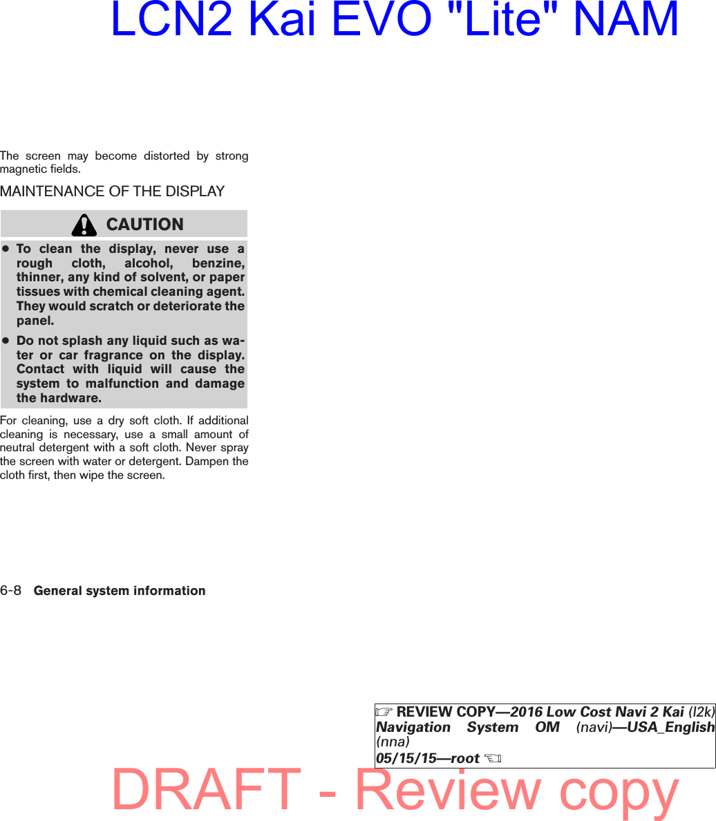 The screen may become distorted by strongmagnetic fields.MAINTENANCE OF THE DISPLAYCAUTION●To clean the display, never use arough cloth, alcohol, benzine,thinner, any kind of solvent, or papertissues with chemical cleaning agent.They would scratch or deteriorate thepanel.●Do not splash any liquid such as wa-ter or car fragrance on the display.Contact with liquid will cause thesystem to malfunction and damagethe hardware.For cleaning, use a dry soft cloth. If additionalcleaning is necessary, use a small amount ofneutral detergent with a soft cloth. Never spraythe screen with water or detergent. Dampen thecloth first, then wipe the screen.6-8 General system informationZREVIEW COPY—2016 Low Cost Navi 2 Kai (l2k)Navigation System OM (navi)—USA_English(nna)05/15/15—rootXDRAFT - Review copyLCN2 Kai EVO &quot;Lite&quot; NAM