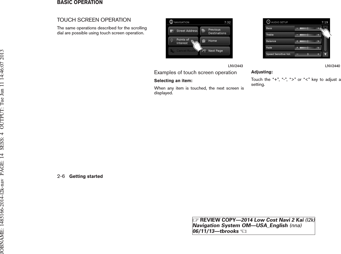 JOBNAME: 1485166-2014-l2k-nav PAGE: 14 SESS: 4 OUTPUT: Tue Jun 11 14:46:07 2013TOUCH SCREEN OPERATIONThe same operations described for the scrollingdial are possible using touch screen operation.Examples of touch screen operationSelecting an item:When any item is touched, the next screen isdisplayed.Adjusting:Touch the “+”, “-”, “&gt;” or “&lt;” key to adjust asetting.LNV2443 LNV2440BASIC OPERATION2-6 Getting startedZREVIEW COPY—2014 Low Cost Navi 2 Kai (l2k)Navigation System OM—USA_English (nna)06/11/13—tbrooksX