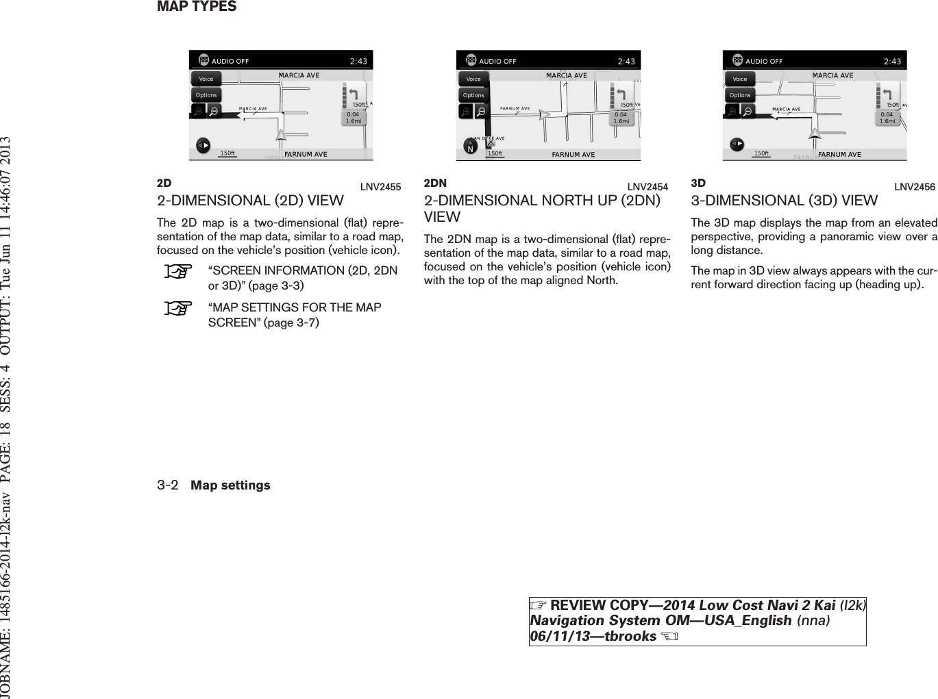 JOBNAME: 1485166-2014-l2k-nav PAGE: 18 SESS: 4 OUTPUT: Tue Jun 11 14:46:07 20132-DIMENSIONAL (2D) VIEWThe 2D map is a two-dimensional (flat) repre-sentation of the map data, similar to a road map,focused on the vehicle’s position (vehicle icon).“SCREEN INFORMATION (2D, 2DNor 3D)” (page 3-3)“MAP SETTINGS FOR THE MAPSCREEN” (page 3-7)2-DIMENSIONAL NORTH UP (2DN)VIEWThe 2DN map is a two-dimensional (flat) repre-sentation of the map data, similar to a road map,focused on the vehicle’s position (vehicle icon)with the top of the map aligned North.3-DIMENSIONAL (3D) VIEWThe 3D map displays the map from an elevatedperspective, providing a panoramic view over along distance.The map in 3D view always appears with the cur-rent forward direction facing up (heading up).2D LNV2455 2DN LNV2454 3D LNV2456MAP TYPES3-2 Map settingsZREVIEW COPY—2014 Low Cost Navi 2 Kai (l2k)Navigation System OM—USA_English (nna)06/11/13—tbrooksX