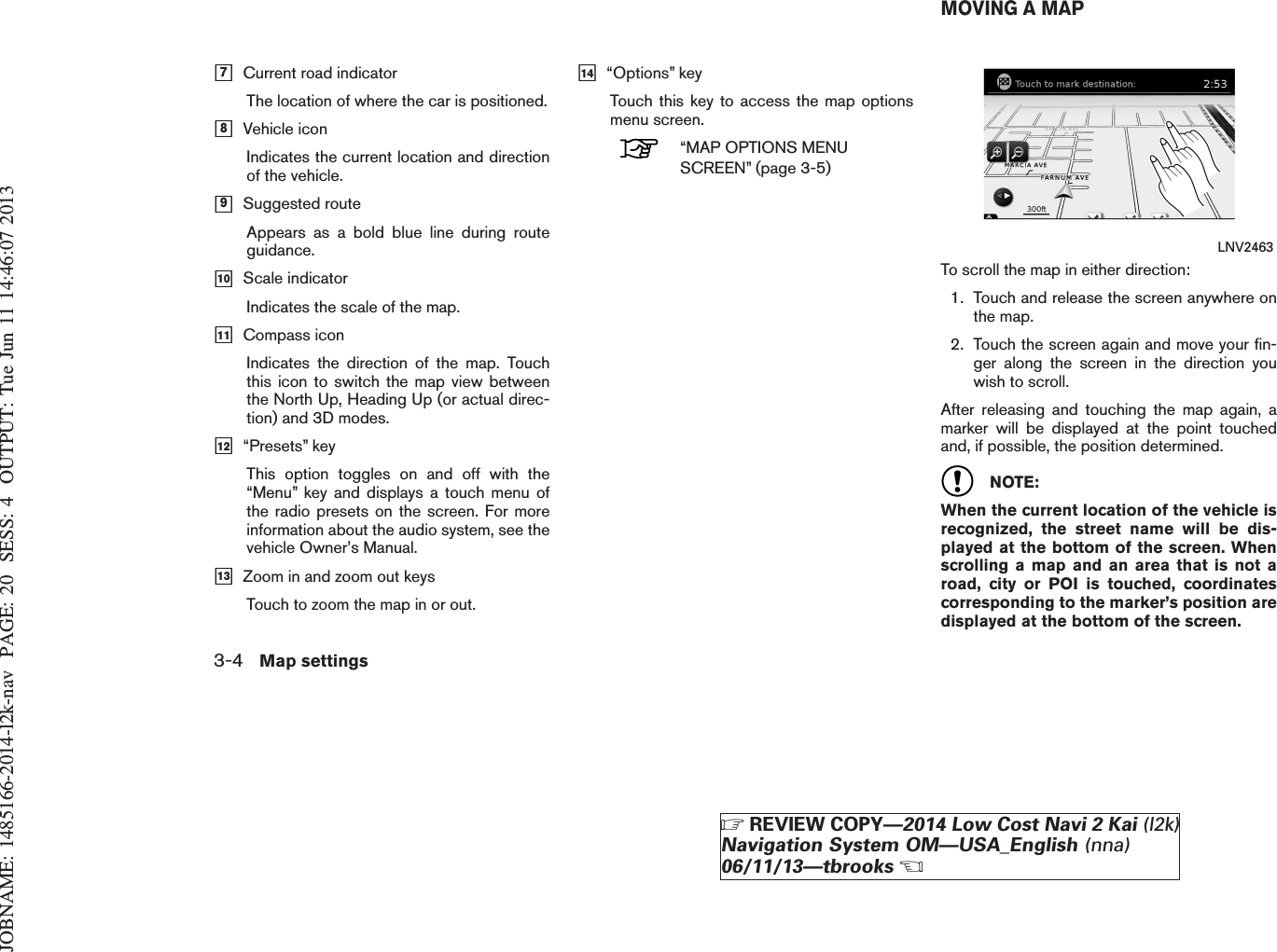 JOBNAME: 1485166-2014-l2k-nav PAGE: 20 SESS: 4 OUTPUT: Tue Jun 11 14:46:07 2013h7Current road indicatorThe location of where the car is positioned.h8Vehicle iconIndicates the current location and directionof the vehicle.h9Suggested routeAppears as a bold blue line during routeguidance.h10 Scale indicatorIndicates the scale of the map.h11 Compass iconIndicates the direction of the map. Touchthis icon to switch the map view betweenthe North Up, Heading Up (or actual direc-tion) and 3D modes.h12 “Presets” keyThis option toggles on and off with the“Menu” key and displays a touch menu ofthe radio presets on the screen. For moreinformation about the audio system, see thevehicle Owner’s Manual.h13 Zoom in and zoom out keysTouch to zoom the map in or out.h14 “Options” keyTouch this key to access the map optionsmenu screen.“MAP OPTIONS MENUSCREEN” (page 3-5)To scroll the map in either direction:1. Touch and release the screen anywhere onthe map.2. Touch the screen again and move your fin-ger along the screen in the direction youwish to scroll.After releasing and touching the map again, amarker will be displayed at the point touchedand, if possible, the position determined.NOTE:When the current location of the vehicle isrecognized, the street name will be dis-played at the bottom of the screen. Whenscrolling a map and an area that is not aroad, city or POI is touched, coordinatescorresponding to the marker’s position aredisplayed at the bottom of the screen.LNV2463MOVING A MAP3-4 Map settingsZREVIEW COPY—2014 Low Cost Navi 2 Kai (l2k)Navigation System OM—USA_English (nna)06/11/13—tbrooksX