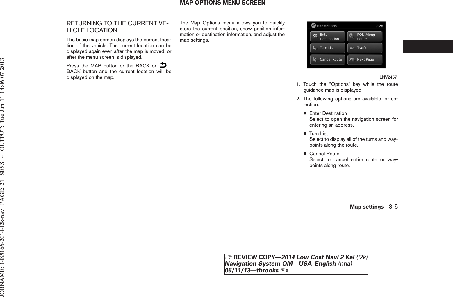 JOBNAME: 1485166-2014-l2k-nav PAGE: 21 SESS: 4 OUTPUT: Tue Jun 11 14:46:07 2013RETURNING TO THE CURRENT VE-HICLE LOCATIONThe basic map screen displays the current loca-tion of the vehicle. The current location can bedisplayed again even after the map is moved, orafter the menu screen is displayed.Press the MAP button or the BACK orBACK button and the current location will bedisplayed on the map.The Map Options menu allows you to quicklystore the current position, show position infor-mation or destination information, and adjust themap settings.1. Touch the “Options” key while the routeguidance map is displayed.2. The following options are available for se-lection:●Enter DestinationSelect to open the navigation screen forentering an address.●Turn ListSelect to display all of the turns and way-points along the route.●Cancel RouteSelect to cancel entire route or way-points along route.LNV2457MAP OPTIONS MENU SCREENMap settings 3-5ZREVIEW COPY—2014 Low Cost Navi 2 Kai (l2k)Navigation System OM—USA_English (nna)06/11/13—tbrooksX